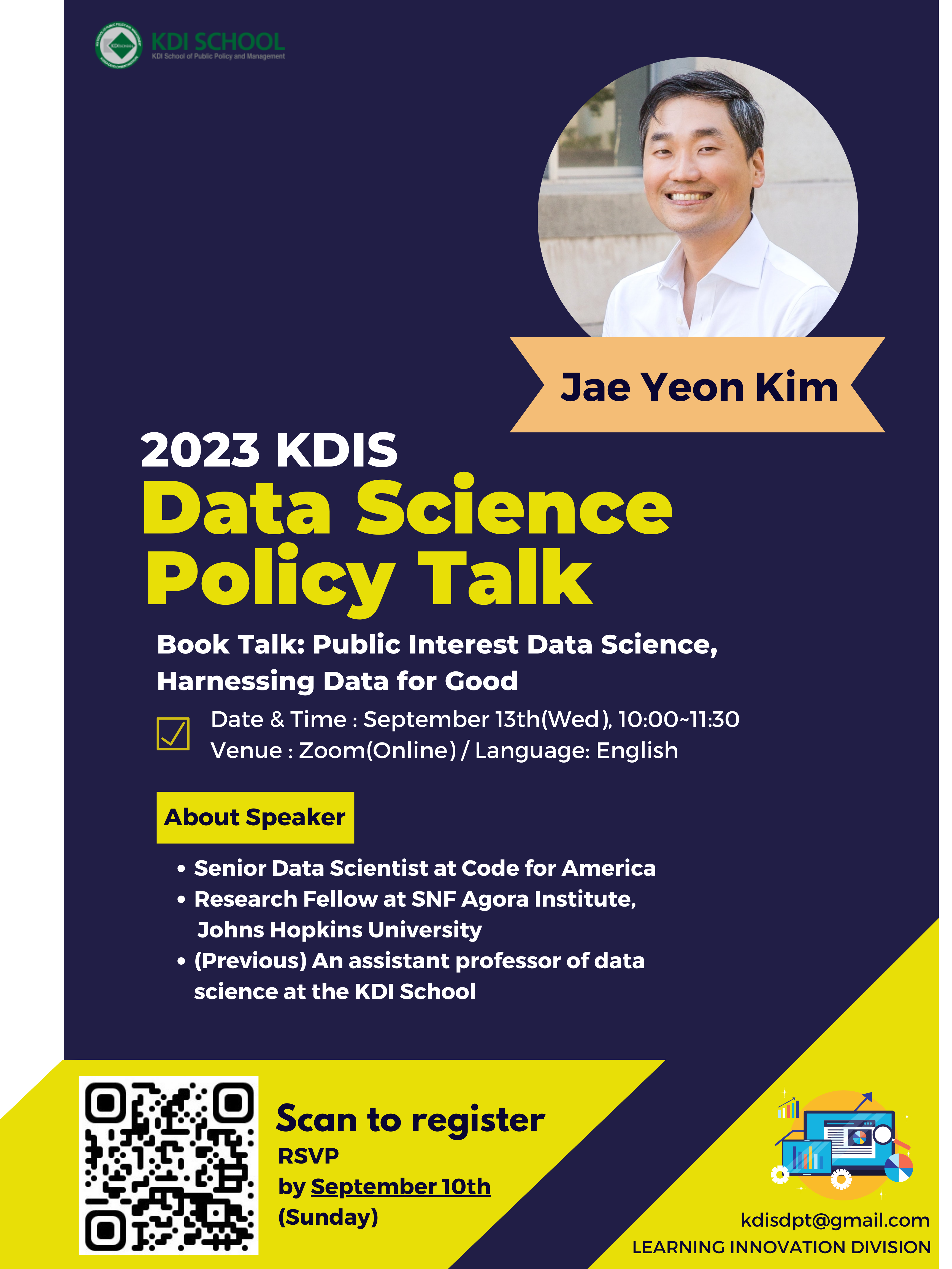      KDI SCHOOL     KDI School of Public Policy and Management     2023 KDIS Data Science Policy Talk     Jae Yeon Kim      Book Talk: Public Interest Data Science, Harnessing Data for Good     Date & Time : September 13th (Wed), 10:00~11:30 Venue : Zoom (Online) / Language: English     About Speaker     Senior Data Scientist at Code for America / Research Fellow at SNF Agora Institute,Johns Hopkins University / (Previous) An assistant professor of data science at the KDI School     Scan to register     RSVP     by September 10th     (Sunday)     kdisdpt@gmail.com     LEARNING INNOVATION DIVISION     