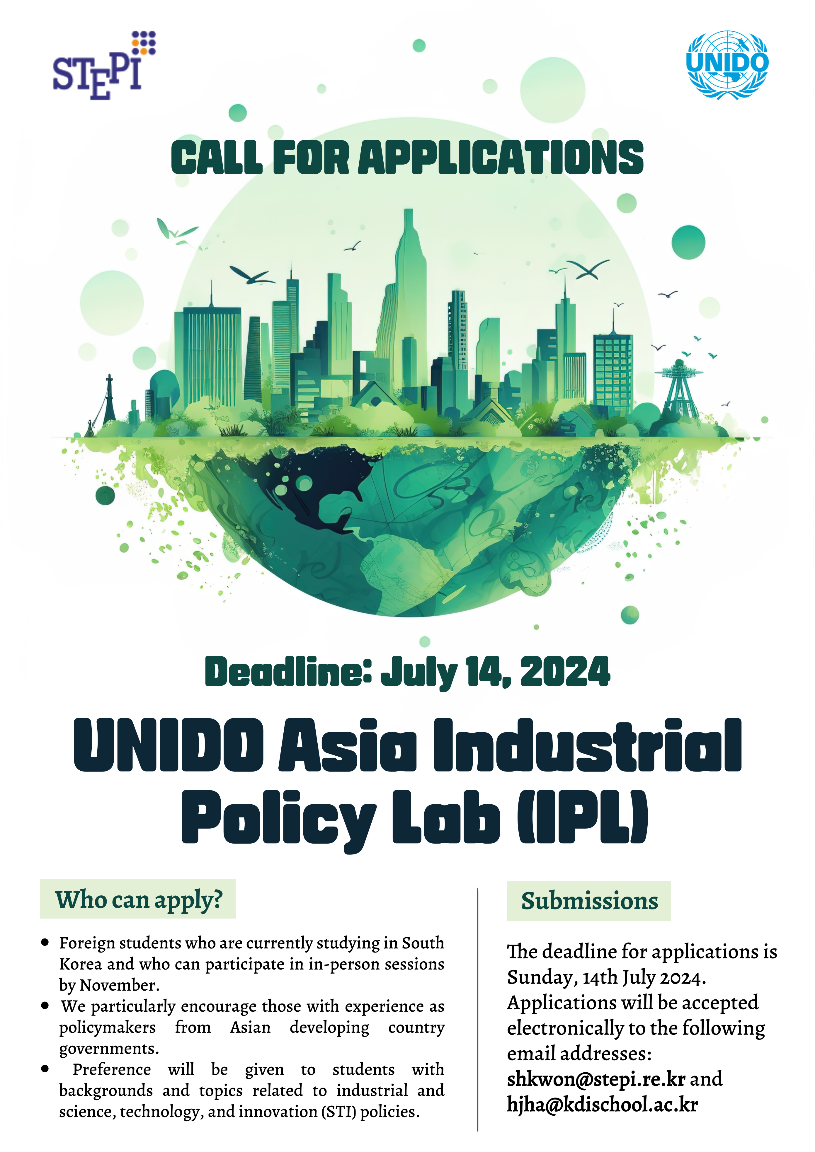 CALL FOR APPLICATIONS / Deadline: July 14, 2024 / UNIDO Asia Industrial Policy Lab (IPL) / Who can apply? &bull; Foreign students who are currently studying in South Korea and who can participate in in-person sessions by November. &bull; We particularly encourage those with experience as policymakers from Asian developing country governments. &bull; Preference will be given to students with backgrounds and topics related to industrial and science, technology, and innovation (STI) policies. / Submissions: The deadline for applications is Sunday, 14th July 2024. Applications will be accepted electronically to the following email addresses: shkwon@stepi.re.kr and hjha@kdischool.ac.kr