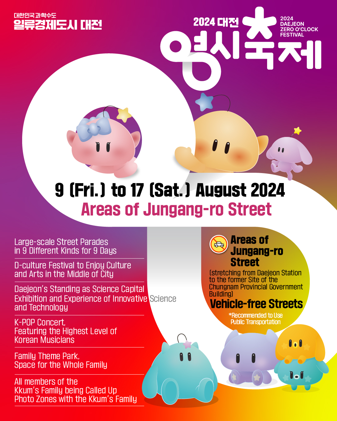 대한민국 과학수도일류경제도시 대전 / 2024 대전영시축제 (2024 DAEJEON ZERO O'CLOCK FESTIVAL) / 9 (Fri.) to 17 (Sat.) August 2024 Areas of Jungang-ro Street / Large-scale Street Parades in 9 Different Kinds for 9 Days / D-culture Festival to Enjoy Culture and Arts in the Middle of City / Daejeon's Standing as Science Capital / Exhibition and Experience of Innovative Science and Technology / K-POP Concert, Featuring the Highest Level of Korean Musicians / Family Theme Park, Space for the Whole Family / All members of the Kkum's Family being Called Up Photo Zones with the Kkum's Family  Areas of Jungang-ro Street (stretching from Daejeon Station to the former Site of the Chungnam Provincial Government Building) / Vehicle-free Streets *Recommended to Use Public Transportation