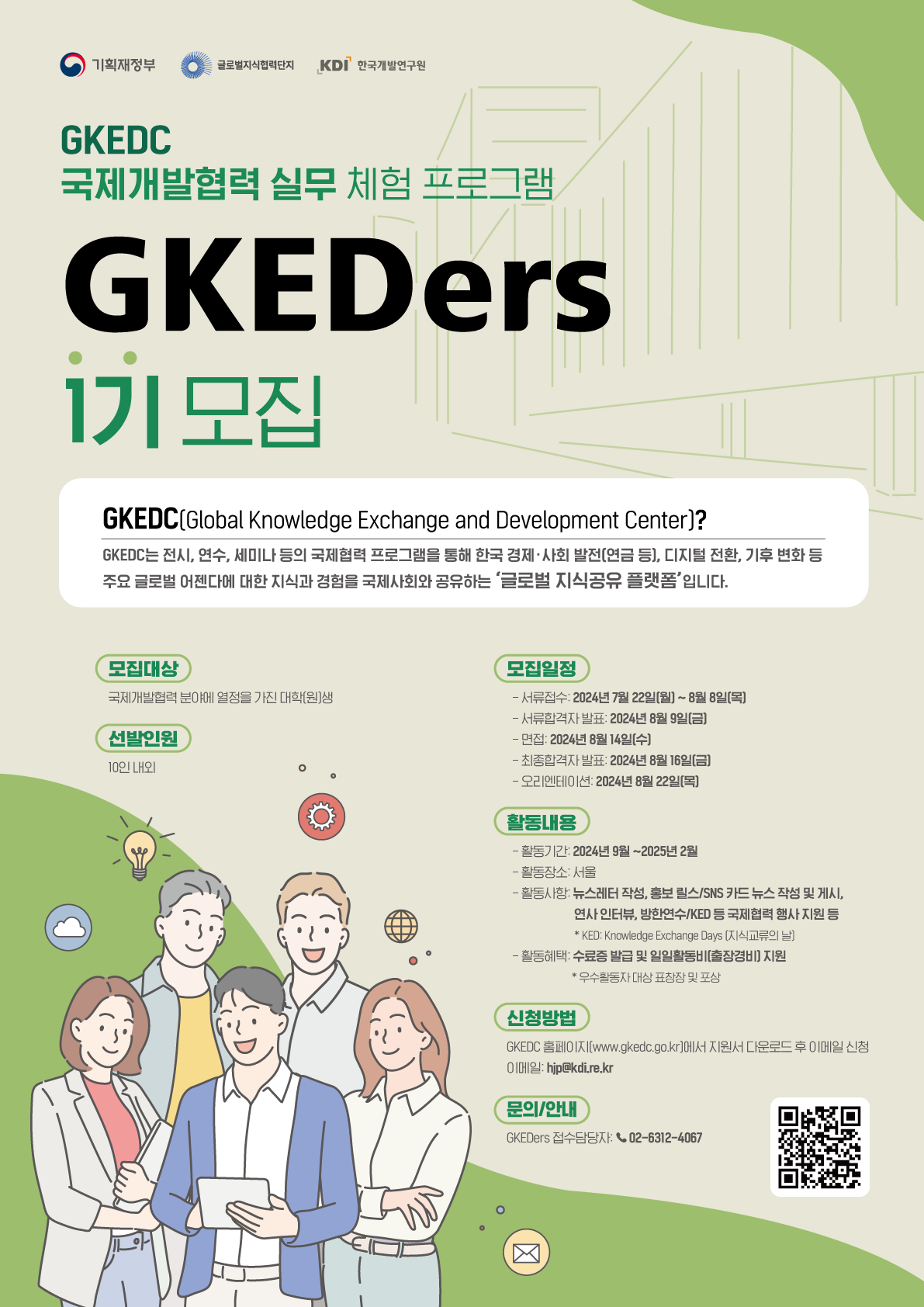 기획재정부 글로벌지식단지 KDI 한국개발연구원 GKEDC 국제개발협력 실무 체험 프로그램 GKEDers 1기 모집 GKEDC(Global Knowledge Exchange and Development Center)? GKEDC는 전시, 연수, 세미나 등의 국제협력 프로그램을 통해 한국 경제·사회 발전(연금 등), 디지털 전환, 기후 변화 등 주요 글로벌 어젠다에 대한 지식과 경험을 국제사회와 공유하는 '글로벌 지식공유 플랫폼'입니다. 모집대상 모집일정 국제개발협력 분야에 열정을 가진 대학(원)생 선발인원 10인 내외 - 서류접수: 2024년 7월 22일(월)~8월 8일(목) - 서류합격자 발표: 2024년 8월 9일(금) -면적: 2024년 8월 14일[수] -진종합격자 발표 2024년 8월 16일(금) -오리엔테이션 2024년 8월 22일(목) 활동내용 - 활동기간: 2024년 9월~2025년 2월 - 활동장소: 서울 - 활동사항 뉴스레터 작성, 홍보 필스/SNS 카드뉴스 작성 및 게시. 연사 인터뷰, 방한연수/KED 등 국제협력 행사지원 동 *KED: Knowledge Exchange Days [지식교류의 -활동혜택 수료증 발급 및 일일활동비 출장경비 지원 *우수활동자 대상 표창장 및 포상 신청방법 GKEDC (www.gkedc.go.kr)에서 지원서 다운로드 후 이메일 신청 hip@kdi.re.kr 문의/안내 GKEDers 접수담당자지 02-6312-4067 https://www.gkedc.go.kr/ (페이지 이동)