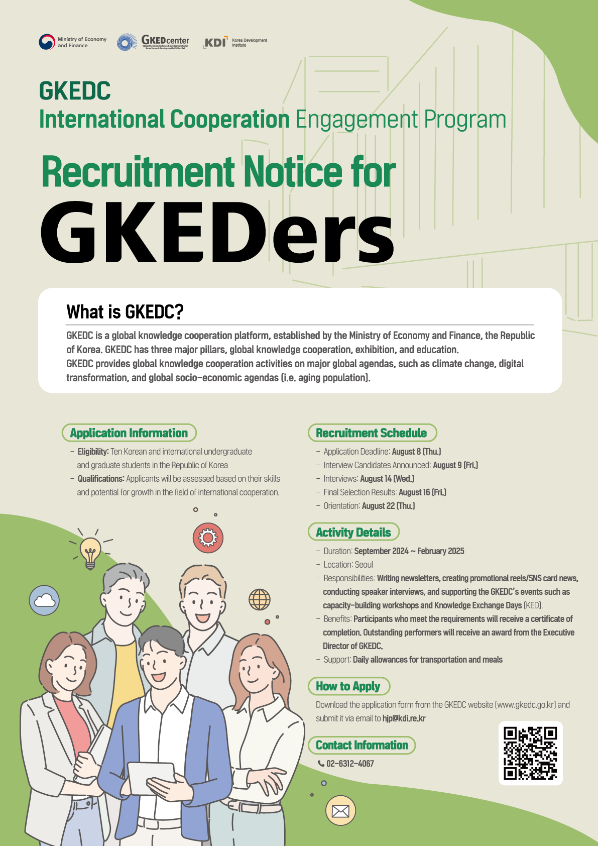 GKED center KDI GKEDC International Cooperation Engagement Program Recruitment Notice for GKEDers What is GKEDC? GKEDC is a global knowledge cooperation platform, established by the Ministry of Economy and Finance, the Republic of Korea. GKEDC has three major pillars, global knowledge cooperation, exhibition, and education. GKEDC provides global knowledge cooperation activities on major global agendas, such as climate change, digital transformation, and global socio-economic agendas (i.e. aging population). Application Information Eligibility: Ten Korean and international undergraduate and graduate students in the Republic of Korea Qualifications: Applicants will be assessed based on their skills and potential for growth in the field of international cooperation Recruitment Schedule Application Deadline: August B (Thu) -Interview Candidates Announced August 9 (Fri) -Interviews August 14 (Wed.) -Final Selection Results: August 16 (Fri.] Orientation: August 22 [Thu] Activity Details Duration: September 2024-February 2025 Location: Seoul Responsibilities: Writing newsletters, creating promotional reels/SNS card news, conducting speaker interviews, and supporting the GKEDC's events such as capacity-building workshops and Knowledge Exchange Days (KED) Benefits: Participants who meet the requirements will receive a certificate of completion, Outstanding performers will receive an award from the Executive Director of GKEDC - Support Daily allowances for transportation and meals How to Apply Download the application form from the GKEDC website (www.gkedc.go.kr) and submit it via email to hjp@kdi.re.kr Contact Information 02-6312-4067 https://www.gkedc.go.kr/ (go to website)