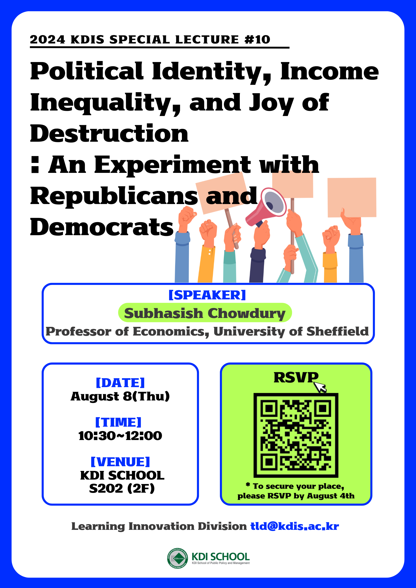 2024 KDIS SPECIAL LECTURE #10 / Political Identity, Income Inequality, and Joy of Destruction : An Experiment with Republicans and Democrats / SPEAKER : Subhasish Chowdury (Professor of Economics, University of Sheffield) / DATE: August 8(Thu) / TIME: 10:30~12:00 / VENUE: KDI SCHOOL S202 (2F) / RSVP: https://forms.gle/AF661HtqjzSgkFaKA, 구글폼으로 이동 *To secure your place, please RSVP by August 4th / Learning Innovation Division tld@kdis.ac.kr