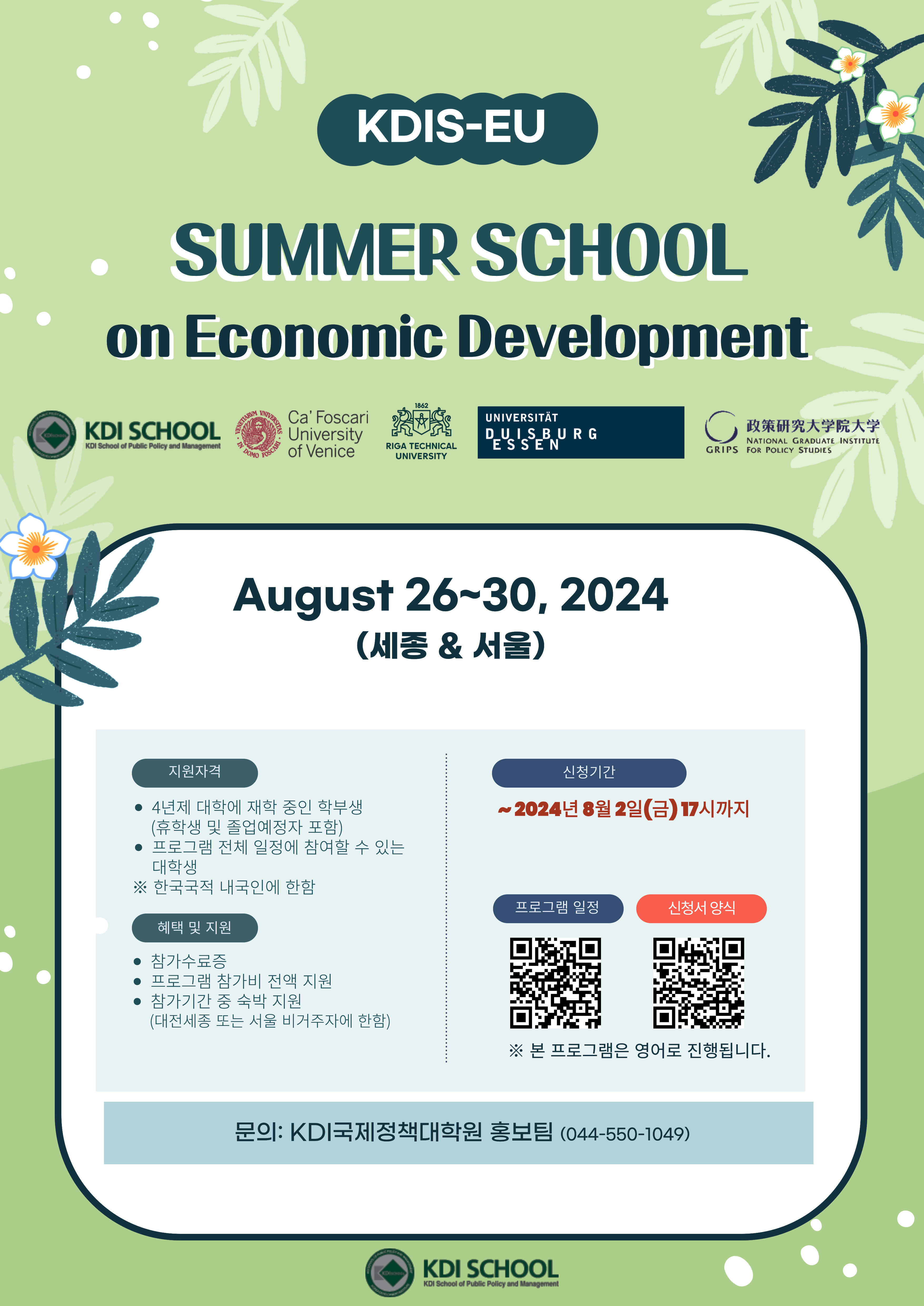 KDIS-EU SUMMER SCHOOL on Economic Development KDI SCHOOL / August 26~30,2024 (세종 & 서울)  지원자격:  4년제 대학에 재학 중인 학부생(휴학생 및 졸업예정자 포함), 프로그램 전체 일정에 참여할 수 있는 대학생 ※ 한국국적 내국인에 한함 / 혜택 및 지원: 참가수료증, 프로그램 참가비 전액 지원, 참가기간 중 숙박 지원 (대전세종 또는 서울 비거주자에 한함) / 신청기간: ~2024년 8월 2일(금) 17시까지 프로그램 일정https://kdis-eu-2024.framer.website/ 신청서 양식 https://docs.google.com/forms/d/e/1FAIpQLSd7F7wpnYW8_R7ayzg1mOV4MX74fpVguMzrwH6wgP7f08_foQ/closedform(구글폼으로 이동) ※ 본 프로그램은 영어로 진행됩니다. / 문의: KDI국제정책대학원 홍보팀 (044-550-1049)