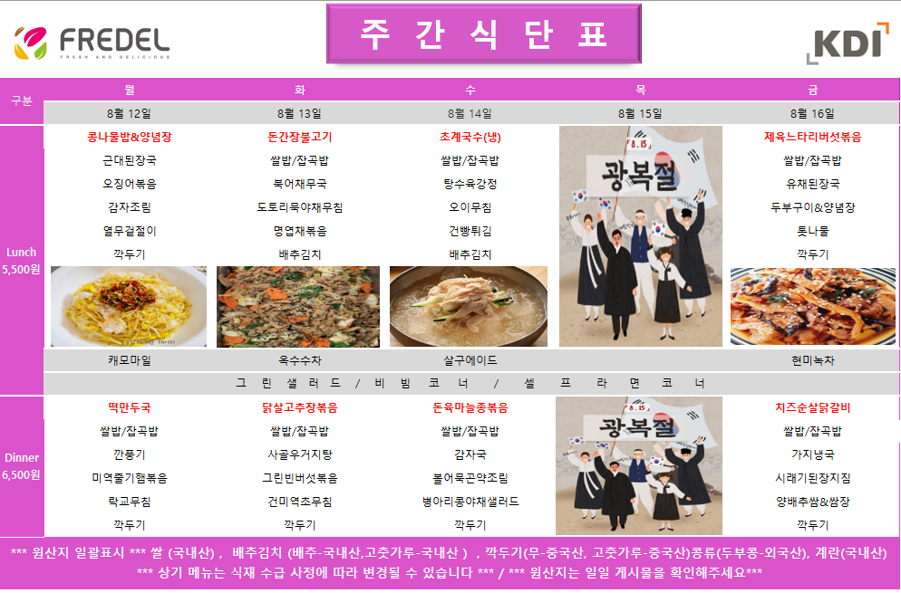 FREDEL 주간식단표 KDI 7 구분 Lunch 5,500원 월 8월 12일 콩나물밥&양념장 근대된장국 오징어볶음 감자조림 열무겉절이 깍두기 화 8월 13일 든간장불고기 쌀밥/잡곡밥 북어채무국 도토리묵야채무침 명엽채볶음 배추김치 수 8월 14일 초계국수(냉) 쌀밥/잡곡밥 탕수육강정 오이무침 건빵튀김 배추김치 목 8월 15일 8.15 광복절 금 8월 16일 제육느타리버섯볶음 쌀밥/잡곡밥 유채된장국 두부구이&양념장 톳나물 깍두기 캐모마일 옥수수차 떡만두국 살구에이드 그린샐러드/비빔코너 / 닭살고추장볶음 현미녹차 Dinner 쌀밥/잡곡밥 깐풍기 쌀밥/잡곡밥 6,500원 미역줄기햄볶음 사골우거지탕 그린빈버섯볶음 돈육마늘종볶음 쌀밥/잡곡밥 감자국 셀프라면코너 광복절 치즈순살닭갈비 쌀밥/잡곡밥 가지냉국 락교무침 깍두기 건미역초무침 깍두기 볼어묵곤약조림 병아리콩야채샐러드 깍두기 시래기된장지짐 양배추쌈&쌈장 깍두기 *** 원산지 일괄표시 *** 쌀(국내산), 배추김치(배추-국내산, 고춧가루-국내산), 깍두기(무-중국산, 고춧가루-중국산)콩류(두부콩-외국산), 계란(국내산) *** 상기 메뉴는 식재 수급 사정에 따라 변경될 수 있습니다 ***/*** 원산지는 일일 게시물을 확인해주세요***