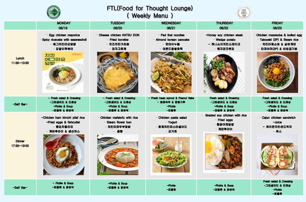 FTL(Food for Thought Lounge) (Weekly Menu) MONDAY 08/19 Egg chicken mayorice Spicy ricecake with seaweedroll 예그치킨마요덮밥 치킨 에그마요 덮밥 김말이떡볶이  TUESDAY 08/20 Cheese chicken KATSU DON Fried korokke 치즈치킨가츠동 감자고로케 WEDNESDAY 08/21 Pad thal noodles Almond korean pancake 팟타이누들 아몬드참쌀호떡 THURSDAY 08/22 -Honey soy chicken steak Wedge potato 헤니소이치킨스테이크 자감자튀김 FRIDAY 08/23 Chicken mazesoba & boiled egg Takoyaki (2P) & Steam rice 치킨마제소바 & 삶은계란 타코야끼(2P) & 비빔공기밥 Lunch 11:30~13:30 -Self Bar- Dinner 17:30~19:00 -Self Bar- -Fresh salad & Dressing -그린샐러드 & 드레싱 -Pickle & Soup 一피클류& 맑은국 -Chicken ham kimchi plief rice -Fried eggs & fishcutlet 햄김치필라프 계란후라이 & 생선까스 - Fresh salad & Dressing -그린샐러드 & 드레싱 -Picide & Soup -피클류& 맑은국 Chicken mafatofu with rice Stearn flower bun 치킨마파두부밥 -Fresh bean sprout & Peanut flaka 토핑숙주 & 땅콩가루 -Picide Chicken pasta salad Yogurt 훈제치킨파스타샐러드 요거트 Fresh salad & Dressing -그린샐러드 & 드레싱 -Pickle & Soup -피클류& 맑은국 Brasied soy chicken with rice - Fried eggs 평규야채일반 계란후라이 Fresh salad & Dressing -그린샐러드 & 드레싱 -Pickle & Soup 一피클류&국 Cajun chicken sandwich -Juice - 케이준치킨샌드위치 쥬스 -Pickle & Soup -피클류& 맑은국 -Pickle & Soup 一피 & 맑은국 -Pickle 一피클류 -Pickle & Soup 一피클류 & 맑은국 Fresh salad & Dressing -그린샐러드 & 드레싱 -Pickle 一피클류
