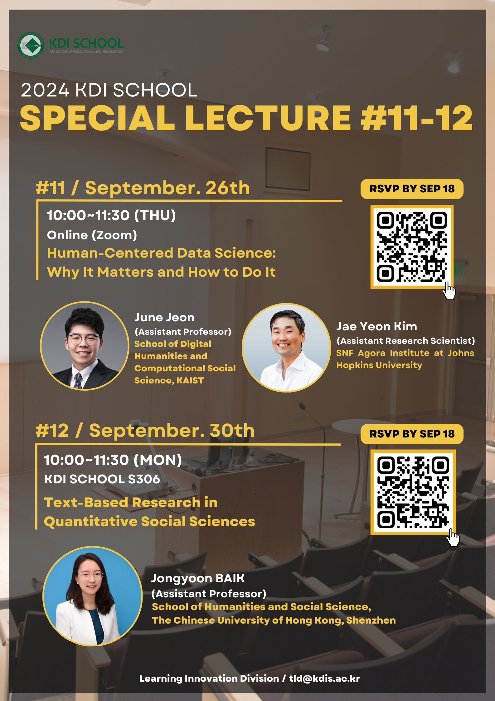 KDI SCHOOL KDI School of Public Policy and Management  2024 KDI SCHOOL SPECIAL LECTURE #11-12  #11 / September. 26th 10:00~11:30 (THU) Online (Zoom) Human-Centered Data Science: Why It Matters and How to Do It      June Jeon     (Assistant Professor)     School of Digital Humanities and Computational Social Science, KAIST      Jae Yeon Kim     (Assistant Research Scientist)     SNF Agora Institute at Johns Hopkins University  [QR 코드 https://m.site.naver.com/1sXDI ] RSVP BY SEP 18  #12 / September. 30th 10:00~11:30 (MON) KDI SCHOOL S306 Text-Based Research in Quantitative Social Sciences      Jongyoon BAIK     (Assistant Professor)     School of Humanities and Social Science,     The Chinese University of Hong Kong, Shenzhen  [QR 코드 https://m.site.naver.com/1sT8R ] RSVP BY SEP 18  Learning Innovation Division / tld@kdis.ac.kr