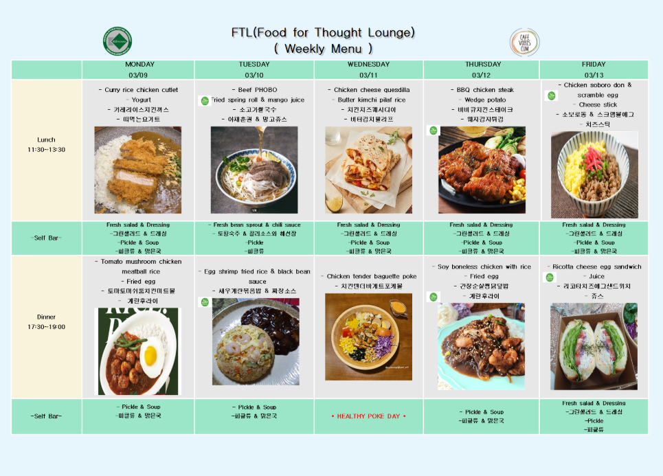 FTL(Food for Thought Lounge) (Weekly Menu)  MONDAY 03/09  Lunch 11:30~13:30 Curry rice chicken cutlet Yogurt 커리라이스치킨까스 떠먹는요거트  Self Bar Fresh salad & Dressing 그린샐러드 & 드레싱 Pickle & Soup 피클류 & 유탕국  Dinner 17:30~19:00 Tomato mushroom chicken meatball rice Fried egg 토마토머쉬룸치킨미트볼 계란후라이  Self Bar Pickle & Soup 피클류 & 유탕국  TUESDAY 03/10  Lunch 11:30~13:30 Beef PHOBO Fried spring roll & mango juice 소고기쌀국수 야채춘권 & 망고쥬스  Self Bar Fresh bean sprout & chili sauce 도합숙주 칠리소스와 해선장 Pickle 피클류  Dinner 17:30~19:00 Egg shrimp fried rice & black bean sauce 새우계란볶음밥 & 짜장소스  Self Bar Pickle & Soup 피클류 & 유탕국  WEDNESDAY 03/11  Lunch 11:30~13:30 Chicken cheese quesadilla Butter kimchi pilaf rice 치킨치즈퀘사디아 버터김치필라프  Self Bar Fresh salad & Dressing 그린샐러드 & 드레싱 Pickle & Soup 피클류 & 유탕국  Dinner 17:30~19:00 Chicken tender baguette poke 치킨텐더바게트포케볼  HEALTHY POKE DAY  THURSDAY 03/12  Lunch 11:30~13:30 BBQ chicken steak Wedge potato 바베큐치킨스테이크 웨지감자구이  Self Bar Fresh salad & Dressing 그린샐러드 & 드레싱 Pickle & Soup 피클류 & 유탕국  Dinner 17:30~19:00 Soy boneless chicken with rice Fried egg 간장 순살닭구이덮밥 계란후라이  Self Bar Pickle & Soup 피클류 & 유탕국  FRIDAY 03/13  Lunch 11:30~13:30 Chicken soboro don & scramble egg Cheese stick 소보로동 & 스크램블에그 치즈스틱  Self Bar Fresh salad & Dressing 그린샐러드 & 드레싱 Pickle & Soup 피클류 & 유탕국  Dinner 17:30~19:00 Ricotta cheese egg sandwich Juice 리코타치즈에그샌드위치 쥬스  Self Bar Fresh salad & Dressing 그린샐러드 & 드레싱 Pickle 피클류