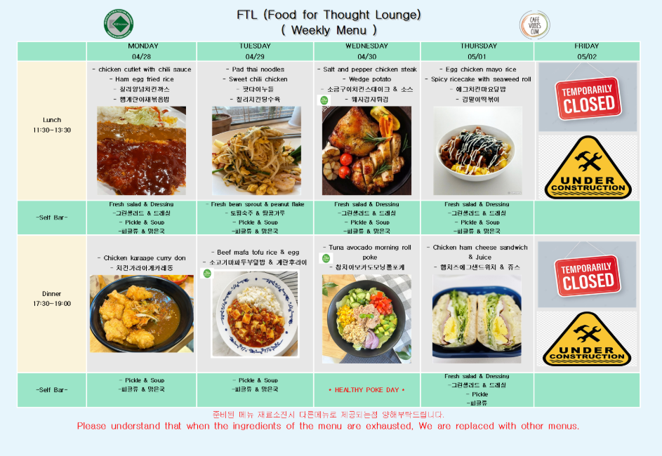 FTL (Food for Thought Lounge) 주간 식단 (4월 28일 ~ 5월 2일)  4월 28일 월요일 Lunch (11:30-13:30): 칠리소스 치킨커틀렛, 햄계란볶음밥, 청경채야채볶음밥, 그린샐러드 & 드레싱, 피클 & 수프 (피클류 & 옅은국) Dinner (17:30-19:00): 치킨가라아게카레정식, 피클 & 수프 (피클류 & 옅은국)  4월 29일 화요일 Lunch (11:30-13:30): 팟타이누들, 스위트칠리치킨, 천겹건강두유죽, 토란샐러드 & 콩나물무침, 피클 & 수프 (피클류 & 옅은국) Dinner (17:30-19:00): 소고기마파두부덮밥 & 계란후라이, 피클 & 수프 (피클류 & 옅은국)  4월 30일 수요일 Lunch (11:30-13:30): 소금후추치킨스테이크, 웨지감자, 에그김치마요덮밥, 김말이떡볶이, 그린샐러드 & 드레싱, 피클 & 수프 (피클류 & 옅은국) Dinner (17:30-19:00): 참치아보카도모닝롤포케, HEALTHY POKE DAY, 피클 & 수프 (피클류 & 옅은국)  5월 1일 목요일 Lunch (11:30-13:30): 에그치킨마요덮밥, 김말이떡볶이, 그린샐러드 & 드레싱, 피클 & 수프 (피클류 & 옅은국) Dinner (17:30-19:00): 햄치즈에그샌드위치 & 주스, 그린샐러드 & 드레싱, 피클류  5월 2일 금요일 Lunch & Dinner: TEMPORARILY CLOSED / UNDER CONSTRUCTION (운영 중단 안내) 준비된 메뉴 재료소진 시 다른 메뉴로 제공되는 점 양해 부탁드립니다. Please understand that when the ingredients of the menu are exhausted, We are replaced with other menus.