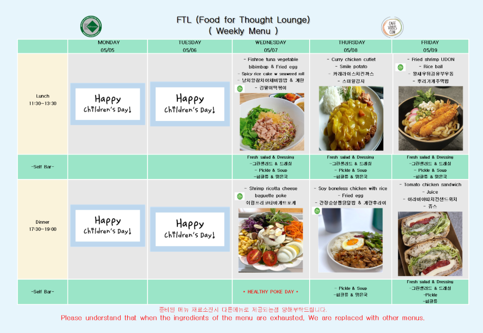 FTL Weekly Menu (05/05~05/09)  05월 05일 월요일 Lunch (11:30-13:30): Happy Children's Day! Dinner (17:30-19:00): Happy Children's Day!  05월 06일 화요일 Lunch (11:30-13:30): Happy Children's Day! Dinner (17:30-19:00): Happy Children's Day!  05월 07일 수요일 Lunch (11:30-13:30): Fishroe tuna vegetable bibimbap & Fried egg, Spicy rice cake & seaweed roll, 날치알참치야채비빔밥 & 계란, 간장어묵떡볶이 Self Bar: Fresh salad & Dressing (그린샐러드 & 드레싱), Pickle & Soup (피클류 & 유탕국) Dinner (17:30-19:00): Tuna ricotta cheese baguette poke, 치킨포크 리코타샐러드 포케 Self Bar: HEALTHY POKE DAY, Pickle & Soup (피클류 & 유탕국)  05월 08일 목요일 Lunch (11:30-13:30): Curry chicken cutlet, Smile Potato, 카레치킨 스마일감자, 스팸김치전 Self Bar: Fresh salad & Dressing (그린샐러드 & 드레싱), Pickle & Soup (피클류 & 유탕국) Dinner (17:30-19:00): Soy boneless chicken with rice & Fried egg, 간장순살닭조림덮밥 & 계란후라이 Self Bar: Pickle & Soup (피클류 & 유탕국)  05월 09일 금요일 Lunch (11:30-13:30): Fried shrimp UDON + Rice ball, 왕새우튀김 유부우동 & 주먹밥, 후레이키주먹밥 Self Bar: Fresh salad & Dressing (그린샐러드 & 드레싱), Pickle & Soup (피클류 & 유탕국) Dinner (17:30-19:00): Tomato chicken sandwich + Juice, 아라비아치킨샌드위치 & 주스 Self Bar: Fresh salad & Dressing (그린샐러드 & 드레싱), Pickle (피클류)  하단 안내: 준비된 메뉴 재료 소진 시 다른 메뉴로 제공되는 점 양해 부탁드립니다. Please understand that when the ingredients of the menu are exhausted, We are replaced with other menus.
