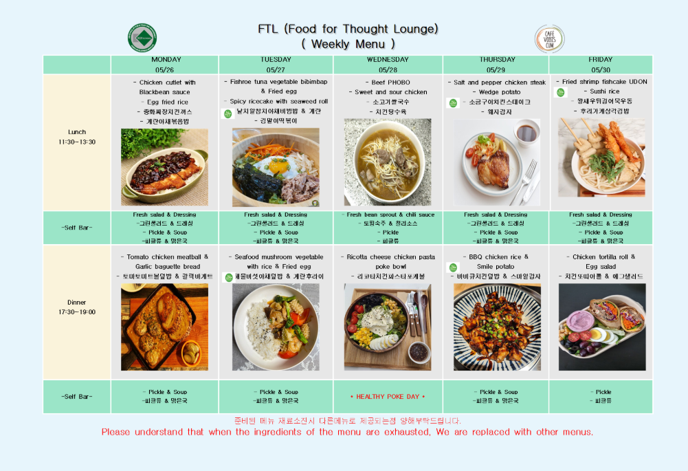 2025년 5월 26일 월요일 Lunch 11:30-13:30, Chicken cutlet with Black-bean sauce, Egg fried rice, 중화짜장치킨까스, 계란야채볶음밥, Fresh salad & Dressing, 그린샐러드 & 드레싱, Pickle & Soup, 피클류 & 맑은국 2025년 5월 26일 월요일 Dinner 17:30-19:00, Tomato chicken meatball & Garlic baguette bread, 토마토미트볼덮밥 & 갈릭바게트, Pickle & Soup, 피클류 & 맑은국  2025년 5월 27일 화요일 Lunch 11:30-13:30, Fishroe tuna vegetable bibimbap & Fried egg, Spicy ricecake with seaweed roll, 날치알참치야채비빔밥 & 계란, 분식김말이떡볶이, Fresh salad & Dressing, 그린샐러드 & 드레싱, Pickle & Soup, 피클류 & 맑은국 2025년 5월 27일 화요일 Dinner 17:30-19:00, Seafood mushroom vegetable with rice & Fried egg, 채끝버섯야채덮밥 & 계란후라이, Pickle & Soup, 피클류 & 맑은국  2025년 5월 28일 수요일 Lunch 11:30-13:30, Beef PHOBO, Sweet and sour chicken, 소고기쌀국수, 찹쌀탕수육, Fresh bean sprout & chili sauce, 도라지숙주 & 칠리소스, Pickle, 피클류 2025년 5월 28일 수요일 Dinner 17:30-19:00, Ricotta cheese chicken pasta poke bowl, 리코타치킨냉파스타포케볼, HEALTHY POKE DAY, Pickle, 피클류  2025년 5월 29일 목요일 Lunch 11:30-13:30, Salt and pepper chicken steak, Wedge potato, 소금후추치킨스테이크, 웨지감자, Fresh salad & Dressing, 그린샐러드 & 드레싱, Pickle & Soup, 피클류 & 맑은국 2025년 5월 29일 목요일 Dinner 17:30-19:00, BBQ chicken rice & Smile potato, 바베큐치킨덮밥 & 스마일감자, Pickle & Soup, 피클류 & 맑은국  2025년 5월 30일 금요일 Lunch 11:30-13:30, Fried shrimp fishcake UDON, Sushi rice, 왕새우튀김어묵우동, 유부초밥계란장조림, Fresh salad & Dressing, 그린샐러드 & 드레싱, Pickle & Soup, 피클류 & 맑은국 2025년 5월 30일 금요일 Dinner 17:30-19:00, Chicken tortilla roll & Egg salad, 치킨또띠아롤 & 에그샐러드, Pickle, 피클류 준비된 메뉴 재료소진 시 다른메뉴로 제공되는점 양해부탁드립니다. Please understand that when the ingredients of the menu are exhausted, We are replaced with other menus.