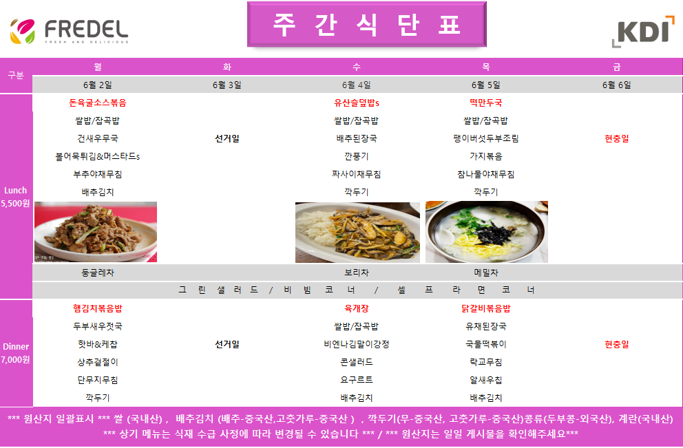 2025년 6월 2일 월요일 Lunch 5,500원, 돈육굴소스볶음, 쌀밥/잡곡밥, 건새우무국, 불어묵튀김&머스타드소스, 부추야채무침, 배추김치, 등글레차 2025년 6월 2일 월요일 Dinner 7,000원, 햄김치볶음밥, 두부새우젓국, 핫바&케찹, 삼색절임, 단무지무침, 깍두기  2025년 6월 3일 화요일, 제8회 전국동시지방선거일로 인해 Lunch 및 Dinner 식사 제공 없음 (선거일 이미지로 대체 안내)  2025년 6월 4일 수요일 Lunch 5,500원, 유산슬덮밥, 쌀밥/잡곡밥, 배추된장국, 깍둑콩조림, 짜사이야채무침, 깍두기, 보리차 2025년 6월 4일 수요일 Dinner 7,000원, 육개장, 쌀밥/잡곡밥, 연근갈비양념장, 콘샐러드, 오이무침, 배추김치  2025년 6월 5일 목요일 Lunch 5,500원, 떡만둣국, 쌀밥/잡곡밥, 팽이버섯두부조림, 가지볶음, 참나물야채무침, 깍두기, 매실차 2025년 6월 5일 목요일 Dinner 7,000원, 닭갈비볶음밥, 유채된장국, 국물떡볶이, 연두부&양념장, 배추김치  2025년 6월 6일 금요일, 6.6 현충일 Korean Memorial Day로 인해 Lunch 및 Dinner 식사 제공 없음 (현충일 이미지로 대체 안내) *** 원산지 일괄표시 *** 쌀(국내산), 배추김치(배추-중국산, 고춧가루-중국산), 깍두기(무-중국산, 고춧가루-중국산) 콩류(두부콩-외국산), 계란(국내산) *** 상기 메뉴는 식재 수급 사정에 따라 변경될 수 있습니다 *** *** 원산지는 일일 게시물을 확인해주세요 ***