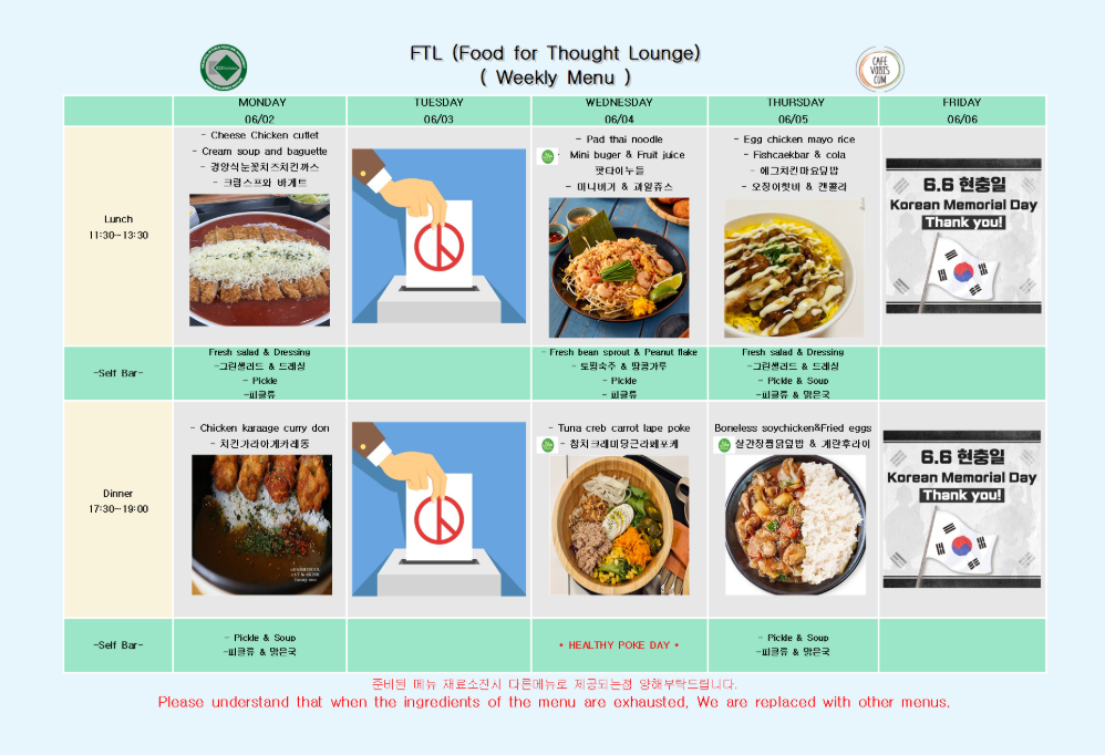 2025년 6월 2일 월요일 Lunch 11:30-13:30, Cheese chicken cutlet, Cream soup and baguette, 정성손불맛치즈치킨까스, 크림스프와 바게트, Green salad & Dressing, Pickle 2025년 6월 2일 월요일 Dinner 17:30-19:00, Chicken karaage curry don, 치킨가라아게커리동, Pickle & Soup, 피클류 & 맑은국  2025년 6월 3일 화요일, 현충일 투표 관련 이미지로 인해 Lunch/Dinner 모두 식사 제공 없음 (이미지 대체 표시)  2025년 6월 4일 수요일 Lunch 11:30-13:30, Pad thai noodle, Mini burger & Fruit juice, 팟타이누들, 미니버거 & 과일주스, Fresh bean sprout & Peanut flake, Pickle 2025년 6월 4일 수요일 Dinner 17:30-19:00, Tuna crab carrot lape poke, 참치크래미당근라페포케, HEALTHY POKE DAY, Pickle  2025년 6월 5일 목요일 Lunch 11:30-13:30, Egg chicken mayo rice, Fishcakebar & cola, 에그치킨마요덮밥, 오뎅바&콜라, Green salad & Dressing, Pickle & Soup, 피클류 & 맑은국 2025년 6월 5일 목요일 Dinner 17:30-19:00, Boneless soy chicken & Fried eggs, 살간장경양탄& 계란후라이, Pickle & Soup, 피클류 & 맑은국  2025년 6월 6일 금요일, 6.6 현충일 Korean Memorial Day로 인해 Lunch 및 Dinner 식사 제공 없음 (이미지로 대체 안내) 준비된 메뉴 재료소진시 다른메뉴로 제공되는점 양해부탁드립니다. Please understand that when the ingredients of the menu are exhausted, We are replaced with other menus.