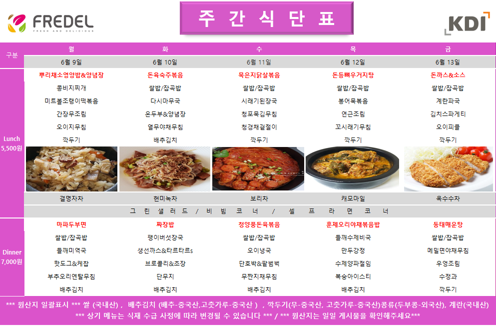   2025년 6월 9일 월요일 Lunch 11:30-13:30, 뿌리채소영양밥&양념장, 콩비지찌개, 미트볼조림&떡볶음, 간장무조림, 오이무침, 깍두기, 결명자차 2025년 6월 9일 월요일 Dinner 17:30-19:00, 마파두부덮밥, 쌀밥/잡곡밥, 들깨미역국, 부추전&연근조림, 깍두기  2025년 6월 10일 화요일 Lunch 11:30-13:30, 돈육숙주볶음, 쌀밥/잡곡밥, 다시마국, 온두부&양념장, 열무김치, 배추김치, 현미녹차 2025년 6월 10일 화요일 Dinner 17:30-19:00, 짜장밥, 짬뽕어묵국, 생선가스&타르타르s, 브로콜리초회무침, 배추김치  2025년 6월 11일 수요일 Lunch 11:30-13:30, 묵은지닭살볶음, 쌀밥/잡곡밥, 시래기된장국, 청포묵김무침, 청경채겉절이, 깍두기, 보리차 2025년 6월 11일 수요일 Dinner 17:30-19:00, 청양풍닭갈비덮밥, 쌀밥/잡곡밥, 오이냉국, 단무지, 배추김치  2025년 6월 12일 목요일 Lunch 11:30-13:30, 돈등뼈우거지탕, 쌀밥/잡곡밥, 붕어묵볶음, 연근조림, 고사리무침, 깍두기, 캐모마일 2025년 6월 12일 목요일 Dinner 17:30-19:00, 훈제오리야채볶음밥, 들깨수제비국, 만두강정, 단무지무침, 배추김치  2025년 6월 13일 금요일 Lunch 11:30-13:30, 돈까스&소스, 쌀밥/잡곡밥, 계란파국, 김치스파게티, 오이피클, 깍두기, 옥수수수차 2025년 6월 13일 금요일 Dinner 17:30-19:00, 통닭매운탕, 쌀밥/잡곡밥, 매콤어묵볶음, 참나물무침, 배추김치  *** 원산지 일괄표시 *** 쌀 (국내산), 배추김치 (배추-중국산, 고춧가루-중국산), 깍두기(무-중국산, 고춧가루-중국산) 콩류(두부용-외국산), 계란(국내산) *** 상기 메뉴는 식재 수급 사정에 따라 변경될 수 있습니다 *** / *** 원산지는 일일 게시물을 확인해주세요 ***
