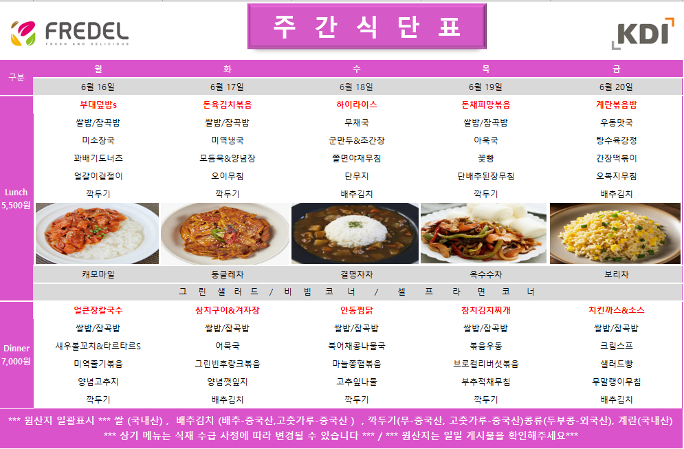 2025년 6월 16일 월요일 Lunch 11:30-13:30, 부대덮밥, 쌀밥/잡곡밥, 미소장국, 꽈배기너겟, 열알어묵조림, 깍두기, 캐모마일 2025년 6월 16일 월요일 Dinner 17:30-19:00, 얼큰장칼국수, 쌀밥/잡곡밥, 새우볼깐풍&타르타르s, 미역줄기볶음, 양배추겉절이, 깍두기  2025년 6월 17일 화요일 Lunch 11:30-13:30, 돈육김치볶음, 쌀밥/잡곡밥, 미역냉국, 모듬묵&양념장, 오이무침, 깍두기, 둥글레차 2025년 6월 17일 화요일 Dinner 17:30-19:00, 삼치구이&짜사이장, 쌀밥/잡곡밥, 어묵국, 그린빈볶음&햄, 열무겉절이, 배추김치  2025년 6월 18일 수요일 Lunch 11:30-13:30, 하이라이스, 무채국, 군만두&오꼬노미간장, 쫄면야채무침, 단무지, 배추김치, 결명자차 2025년 6월 18일 수요일 Dinner 17:30-19:00, 안동찜닭, 쌀밥/잡곡밥, 미역국, 고구마줄기볶음, 무생채, 배추김치  2025년 6월 19일 목요일 Lunch 11:30-13:30, 돈채피망볶음, 쌀밥/잡곡밥, 아욱국, 꽃빵, 단배추된장무침, 깍두기, 옥수수수차 2025년 6월 19일 목요일 Dinner 17:30-19:00, 참치김치찌개, 쌀밥/잡곡밥, 볶음우엉, 브로콜리볶음&마요, 무말랭이무침, 배추김치  2025년 6월 20일 금요일 Lunch 11:30-13:30, 계란볶음밥, 우동맛국, 탕수육강정, 간장떡볶이, 오복지무침, 배추김치, 보리차 2025년 6월 20일 금요일 Dinner 17:30-19:00, 치킨까스&소스, 쌀밥/잡곡밥, 크림스프, 콘샐러드, 단호박범벅, 배추김치  *** 원산지 일괄표시 *** 쌀 (국내산), 배추김치 (배추-중국산, 고춧가루-중국산), 깍두기(무-중국산, 고춧가루-중국산), 콩류(두부용-외국산), 계란(국내산) *** 상기 메뉴는 식재 수급 사정에 따라 변경될 수 있습니다 *** / *** 원산지는 일일 게시물을 확인해주세요 ***