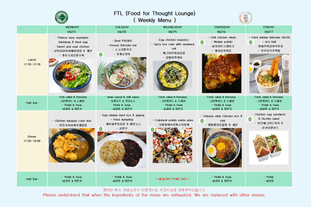 2025년 6월 23일 월요일 Lunch 11:30-13:30, Fishroe tuna vegetable bibimbap & fried egg, Sweet and sour chicken, 날치알참치야채비빔밥 & 계란, 우육소시감자탕수육, Fresh salad & Dressing, 그린샐러드 & 드레싱, Pickle & Soup, 피클류 & 맑은국, 2025년 6월 23일 월요일 Dinner 17:30-19:00, Chicken karaage curry don, 치킨가라아게카레덮밥, Pickle & Soup, 피클류 & 맑은국  2025년 6월 24일 화요일 Lunch 11:30-13:30, Beef PHOBO, Korean fishcake bar, 소고기쌀국수, 휴게소꼬치, bean sprout & chili sauce, 도라지무침 & 칠리소스, Pickle & Soup, 피클류 & 맑은국, 2025년 6월 24일 화요일 Dinner 17:30-19:00, Egg shrimp fried rice & jajjang, Fried dumpling, 계란새우볶음밥 & 짜장소스, 군만두, Pickle & Soup, 피클류 & 맑은국  2025년 6월 25일 수요일 Lunch 11:30-13:30, Egg chicken mayorice, Spicy rice cake with seaweed roll, 에그치킨마요덮밥, 김말이떡볶이, Fresh salad & Dressing, 그린샐러드 & 드레싱, Pickle & Soup, 피클류 & 맑은국, 2025년 6월 25일 수요일 Dinner 17:30-19:00, Crabmeat potato pasta poke, 크랩포테이토파스타포케, HEALTHY POKE DAY  2025년 6월 26일 목요일 Lunch 11:30-13:30, Chili chicken steak, Wedge potato, 칠리치킨스테이크, 웨지감자구이, Fresh salad & Dressing, 그린샐러드 & 드레싱, Pickle & Soup, 피클류 & 맑은국, 2025년 6월 26일 목요일 Dinner 17:30-19:00, Chinese style chicken rice & egg, 중화풍치킨덮밥 & 계란, Pickle & Soup, 피클류 & 맑은국  2025년 6월 27일 금요일 Lunch 11:30-13:30, Fried shrimp fishcake UDON, rice ball, 왕새우유부어묵우동, 무우장조림주먹밥, Fresh salad & Dressing, 그린샐러드 & 드레싱, Pickle & Soup, 피클류 & 맑은국, 2025년 6월 27일 금요일 Dinner 17:30-19:00, Chicken egg sandwich & Ricotta salad, 치킨에그샌드위치 & 리코타샐러드, Pickle, 피클류  ※ 준비된 메뉴 재료 소진 시 다른 메뉴로 제공되는 점 양해 부탁드립니다. ※ Please understand that when the ingredients of the menu are exhausted, we are replaced with other menus.