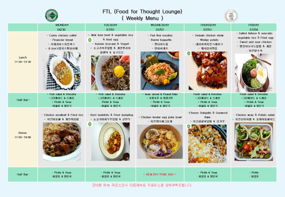 external_image 2025년 6월 30일 월요일 점심에는 커리치킨커틀렛과 피낭시에빵, 카레레이스치킨까스, 초코크림치즈휘낭시에가 제공되며, 셀프바로는 그린샐러드와 드레싱, 피클과 국물이 준비됩니다. 저녁에는 치킨미트볼과 계란볶음밥이 제공되며, 셀프바는 피클류와 맑은국입니다. 2025년 7월 1일 화요일 점심에는 볶음고추장불고기와 채소볶음밥, 계란후라이, 소고기숙주볶음, 플랫떡, 요구르트가 제공되며, 셀프바로는 그린샐러드와 드레싱, 피클과 국물이 함께 나옵니다. 저녁에는 소고기마파두부덮밥과 군만두가 제공되며, 셀프바는 피클류와 맑은국입니다. 2025년 7월 2일 수요일 점심에는 팟타이누들과 바게트빵이 제공되며, 꽈리고추와 반미바게트가 함께 제공됩니다. 셀프바로는 도라지무침과 땅콩가루, 피클과 국물이 제공됩니다. 저녁에는 치킨텐더에그포케가 제공되며, 이 날은 Healthy Poke Day로 별도 셀프바 없이 진행됩니다. 2025년 7월 3일 목요일 점심에는 데리야끼치킨스테이크와 웨지감자구이가 제공되며, 데리야끼치킨스테이크, 웨지감자구이, 그린샐러드와 드레싱, 피클과 국물이 셀프바로 함께 나옵니다. 저녁에는 치즈닭갈비덮밥과 김가루가 제공되며, 셀프바는 피클류와 맑은국입니다. 2025년 7월 4일 금요일 점심에는 명란아보카도덮밥과 계란후라이, 치킨감자수프, 사과요거트, 스위트앤사워치킨이 제공되며, 셀프바로는 그린샐러드와 드레싱, 피클과 국물이 나옵니다. 저녁에는 치킨포테이토랩과 포테이토샐러드가 제공되며, 셀프바는 피클류만 제공됩니다.