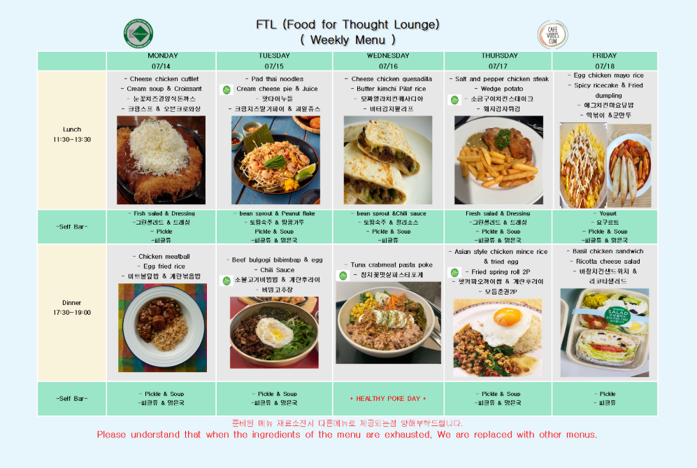 07월 14일 (월) Lunch (11:30~13:30)      Cheese chicken cutlet      Cream soup & Croissant      크림소스 & 온천크로와상      꽃조림장닭치즈까스     Fresh salad & Dressing      그린샐러드 & 드레싱      Pickle      피클류  Dinner (17:30~19:00)      Chicken meatball      Egg fried rice      미트볼덮밥 & 계란볶음밥     Pickle & Soup      피클류 & 율무국  07월 15일 (화) Lunch (11:30~13:30)      Pad thai noodles      Cream cheese pie & Juice      팟타이누들      크림치즈파이 & 과일쥬스     bean sprout & Peanut flake      도콩나물 & 땅콩가루     Pickle & Soup      피클류 & 율무국  Dinner (17:30~19:00)      Beef bulgogi bibimbab & egg      Chili Sauce      소불고기비빔밥 & 계란후라이      비빔고추장     Pickle & Soup      피클류 & 율무국  07월 16일 (수) Lunch (11:30~13:30)      Cheese chicken quesadilla      Butter kimchi Pilaf rice      모짜렐라치킨퀘사디아      버터김치필라프     bean sprout & Chili sauce      도콩나물 & 칠리소스     Pickle & Soup      피클류 & 율무국  Dinner (17:30~19:00)      HEALTHY POKE DAY *      Tuna crabmeat pasta poke      참치꽃맛살파스타포케  07월 17일 (목) Lunch (11:30~13:30)      Salt and pepper chicken steak      Wedge potato      소금구이치킨스테이크      웨지감자튀김     Fresh salad & Dressing      그린샐러드 & 드레싱      Pickle & Soup      피클류 & 율무국  Dinner (17:30~19:00)      Asian style chicken mince rice & fried egg      Fried spring roll 2P      꽃게김오끼 & 계란후라이      모듬춘권(2p)     Pickle & Soup      피클류 & 율무국  07월 18일 (금) Lunch (11:30~13:30)      Egg chicken mayo rice      Spicy ricecake & Fried dumpling      에그치킨마요덮밥      떡볶이 & 군만두     Yogurt      요구르트     Pickle & Soup      피클류 & 율무국  Dinner (17:30~19:00)      Basil chicken sandwich      Ricotta cheese salad      바질치킨샌드위치 & 리코타샐러드     Pickle      피클류 준비된 메뉴 재료소진시 다른메뉴로 제공되는점 양해부탁드립니다. Please understand that when the ingredients of the menu are exhausted, We are replaced with other menus.