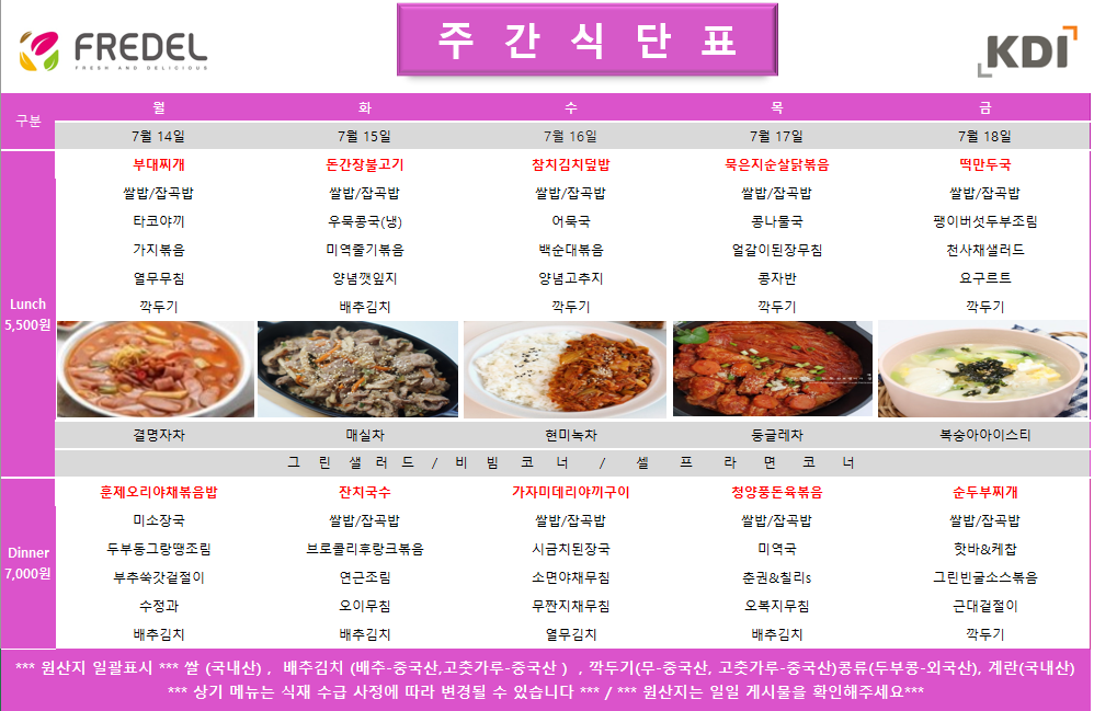 주간식단표 7월 14일 (월) Lunch 5,500원  부대찌개  쌀밥/잡곡밥  타코야끼  가지볶음  얼갈무침  깍두기  결명자차  Dinner 7,000원  훈제오리야채볶음밥  미소장국  두부통그냥멸절임  부추쌈 & 쌈장  어묵유부초  열무김치  7월 15일 (화) Lunch 5,500원  된장불고기  쌀밥/잡곡밥  우엉국(냉)  미역줄기볶음  양념깻잎지  배추겉절이  매실차  Dinner 7,000원  잔치국수  쌀밥/잡곡밥  브로콜리 & 볶음  맛살겨자채  미역줄기볶음  양배추김치  7월 16일 (수) Lunch 5,500원  참치김치덮밥  쌀밥/잡곡밥  어묵국  백숙대두볶음  양념고추지  깍두기  현미녹차  Dinner 7,000원  가지미데리야끼구이  쌀밥/잡곡밥  얼큰차돌된장국  양념어묵볶음  시금치나물  배추김치  7월 17일 (목) Lunch 5,500원  묵은지순살닭볶음  쌀밥/잡곡밥  콩나물국  얼갈이된장무침  콩자반  깍두기  둥굴레차  Dinner 7,000원  청양풍돈육볶음  쌀밥/잡곡밥  미역국  청포묵 & 양념장  순대채소볶음  얼갈이된장무침  7월 18일 (금) Lunch 5,500원  떡만둣국  쌀밥/잡곡밥  꽈리고추무조림  천사채샐러드  오곡크래커  깍두기  복숭아아이스티  Dinner 7,000원  순두부찌개  쌀밥/잡곡밥  핫바 & 케찹  그린빈스소볶음  숙주나물  배추김치  *** 원산지 일괄표시 *** *** 쌀(국내산), 배추김치(배추-중국산, 고춧가루-중국산) 깍두기(무-중국산, 고춧가루-중국산) 콩류(두부콩-외국산), 계란(국내산) *** 상기 메뉴는 식재 수급 사정에 따라 변경될 수 있습니다 *** *** 원산지는 일일 게시물을 확인해주세요 *** 