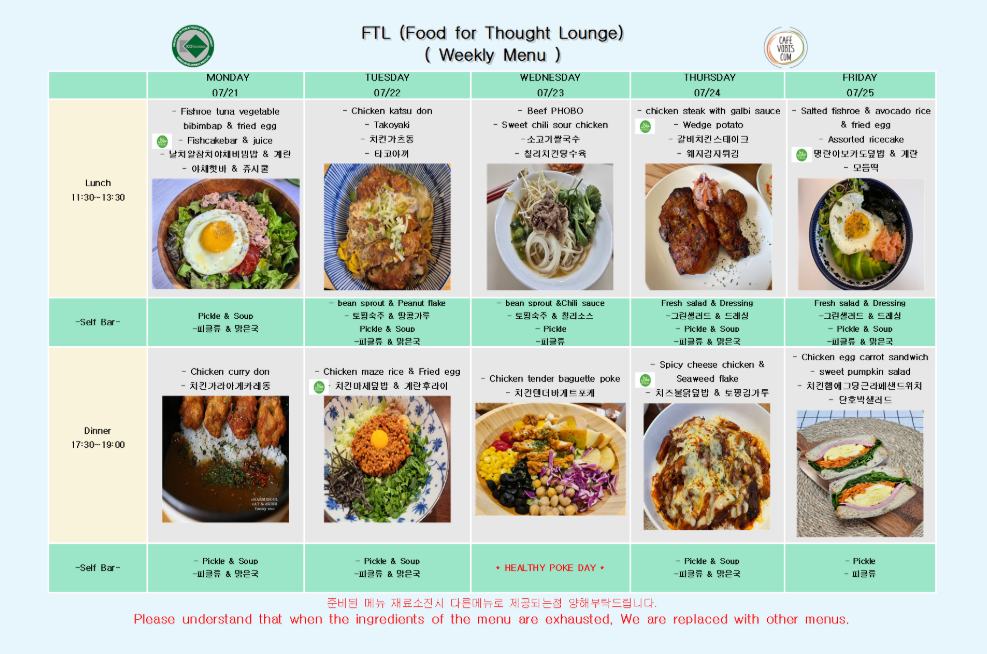 FTL (Food for Thought Lounge) (Weekly Menu)  MONDAY 07/21  Lunch 11:30~13:30  Fishbone tuna vegetable bibimbab & fried egg  Fishcakebar & juice 볶음참치야채비빔밥 & 계란 어묵꼬치 & 주스  -Self Bar- Pickle & Soup 피클류 & 맑은국  Dinner 17:30~19:00  Chicken curry don 치킨카레가케동  -Self Bar- Pickle & Soup 피클류 & 맑은국  TUESDAY 07/22  Lunch 11:30~13:30  Chicken katsu don  Takoyaki 치킨가츠동 타코야끼  -Self Bar-  bean sprout & Peanut flake  도라지& 땅콩가루 Pickle & Soup 피클류 & 맑은국  Dinner 17:30~19:00  Chicken maze rice & Fried egg 치킨비빔덮밥 & 계란후라이  -Self Bar- Pickle & Soup 피클류 & 맑은국  WEDNESDAY 07/23  Lunch 11:30~13:30  Beef PHOBO  S‐weet chili sour chicken 소고기쌀국수 칠리치킨양상추  -Self Bar-  bean sprout &Chili sauce  도라지 & 칠리소스  Pickle  피클  Dinner 17:30~19:00  Chicken tender baguette poke 치킨텐더바게트포케  -Self Bar- Pickle & Soup 피클류 & 맑은국  HEALTHY POKE DAY *  THURSDAY 07/24  Lunch 11:30~13:30  chicken steak with galbi sauce  Wedge potato 갈비맛치킨스테이크 웨지감자튀김  -Self Bar- Fresh salad & Dressing 그린샐러드 & 드레싱  Pickle & Soup 피클류 & 맑은국  Dinner 17:30~19:00  Spicy cheese chicken & Seaweed flake 치즈불닭덮밥 & 돌김가루  -Self Bar- Pickle & Soup 피클류 & 맑은국  FRIDAY 07/25  Lunch 11:30~13:30  Salted fishroe & avocado rice & fried egg  Assorted ricecake 명란아보카도덮밥 & 계란 모둠떡  -Self Bar- Fresh salad & Dressing 그린샐러드 & 드레싱  Pickle & Soup 피클류 & 맑은국  Dinner 17:30~19:00  Chicken egg carrot sandwich  sweet pumpkin salad 치킨계란당근샌드위치 단호박샐러드  -Self Bar- Pickle 피클 준비된 메뉴 재료소진시 다른메뉴로 제공되오며 양해부탁드립니다. Please understand that when the ingredients of the menu are exhausted, We are replaced with other menus.