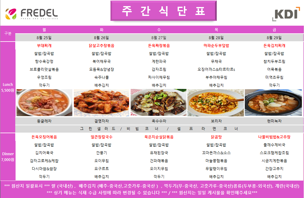 FREDEL 주 간 식 단 표 (KDI)  8월 25일 (월) Lunch (5,500원)  부대찌개  쌀밥/잡곡밥  탕수육강정  브로콜리맛살볶음  우엉조림  깍두기  차: 둥글레차  Dinner (7,000원)  돈육오징어볶음  쌀밥/잡곡밥  김치어묵국  감자고로케 & 케찹  다시마쌈 & 쌈장  깍두기  8월 26일 (화) Lunch (5,500원)  닭살고추장볶음  쌀밥/잡곡밥  북어채무국  모듬묵 & 양념장  숙주나물  배추김치  차: 결명자차  Dinner (7,000원)  얼큰장칼국수  쌀밥/잡곡밥  깐풍기  오이무침  요구르트  배추김치  8월 27일 (수) Lunch (5,500원)  돈육짜장볶음  쌀밥/잡곡밥  계란파국  감자조림  짜사이채무침  배추김치  차: 옥수수차  Dinner (7,000원)  묵은지순살닭볶음  쌀밥/잡곡밥  유채된장국  건파래볶음  오이지무침  깍두기  8월 28일 (목) Lunch (5,500원)  마파순두부덮밥  쌀밥/잡곡밥  무채국  오징어까스 & 타르타르s  부추야채무침  배추김치  차: 보리차  Dinner (7,000원)  닭곰탕  쌀밥/잡곡밥  꼬마돈까스 & 소스  마늘종햄볶음  무말랭이무침  배추김치  8월 29일 (금) Lunch (5,500원)  돈육김치찌개  쌀밥/잡곡밥  참치두부조림  어묵볶음  미역초무침  깍두기  차: 현미녹차  Dinner (7,000원)  나물비빔밥 & 고추장  들깨수제비국  스모크햄케찹조림  시금치계란볶음  간장고추지  배추김치  공통 셀프 코너: 그린 샐러드 / 비빔 코너 / 셀프 라면 코너  *** 원산지 일괄표시 ***  쌀(국내산), 배추김치 (배추-중국산, 고춧가루-중국산), 깍두기(무-중국산, 고춧가루-중국산), 콩류(두부콩-외국산), 계란(국내산)  *** 상기 메뉴는 식재 수급 사정에 따라 변경될 수 있습니다 *** / *** 원산지는 일일 게시물을 확인해주세요 ***