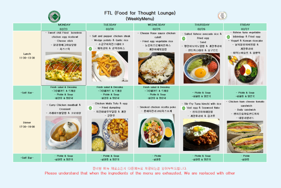 FTL (Food for Thought Lounge) (WeeklyMenu) CAFE VOBIS CUM  02/23 MONDAY Sweet chili Fried boneless chicken egg ricebowl Cheese stick 닭강정에그마요덮밥 치즈스틱  Fresh salad & Dressing 그린샐러드 & 드레싱 Pickle & Soup 피클류 & 맑은국  Curry Chicken meatball & Crossiant 카레미트볼덮밥 & 크로와상  Pickle & Soup 피클류 & 맑은국  02/24 TUESDAY Salt and pepper chicken steak Wedge potato & Garlic rice 소금구이치킨스테이크 웨지감자 & 갈릭라이스  Fresh salad & Dressing 그린샐러드 & 드레싱 Pickle & Soup 피클류 & 맑은국  Chicken Mafa Tofu & egg Fried dumpling 치킨마파두부덮밥 & 계란 군만두  Pickle & Soup 피클류 & 맑은국  02/25 WEDNESDAY Cheese Rose sauce chicken cutelt Fried egg vegetable rice 눈꽃치즈로제치킨까스 계란야채볶음밥  Fresh salad & Dressing 그린샐러드 & 드레싱 Pickle & Soup 피클류 & 맑은국  Smoked chicken ricotta poke 훈제치킨리코타포케  Pickle 피클류  02/26 THURSDAY Salted fishroe avocado rice & Fried egg Sand 명란아보카도덮밥 & 계란후라이 샌드카스테라 & 요구르트  Pickle & Soup 피클류 & 맑은국  Stir-Fry Tuna kimchi with rice Fried egg & Seaweed flake 참치김치야채덮밥 계란후라이 & 김가루  Pickle & Soup 피클류 & 맑은국  02/27 FRIDAY fishroe tuna vegetable bibimbap & Fried egg Yogurt & Korean ricecake 날치알참치비빔밥 & 계란후라이 떠먹는비요뜨 & 찹쌀떡  Pickle & Soup 피클류 & 맑은국  Chicken ham cheese tomato sandwich Daily sandwich 햄치즈토마토샌드위치 데일리샐러드  Pickle 피클류  준비된 메뉴 재료소진시 다른메뉴로 제공되는점 양해부탁드립니다. Please understand that when the ingredients of the menu are exhausted, We are replaced with other