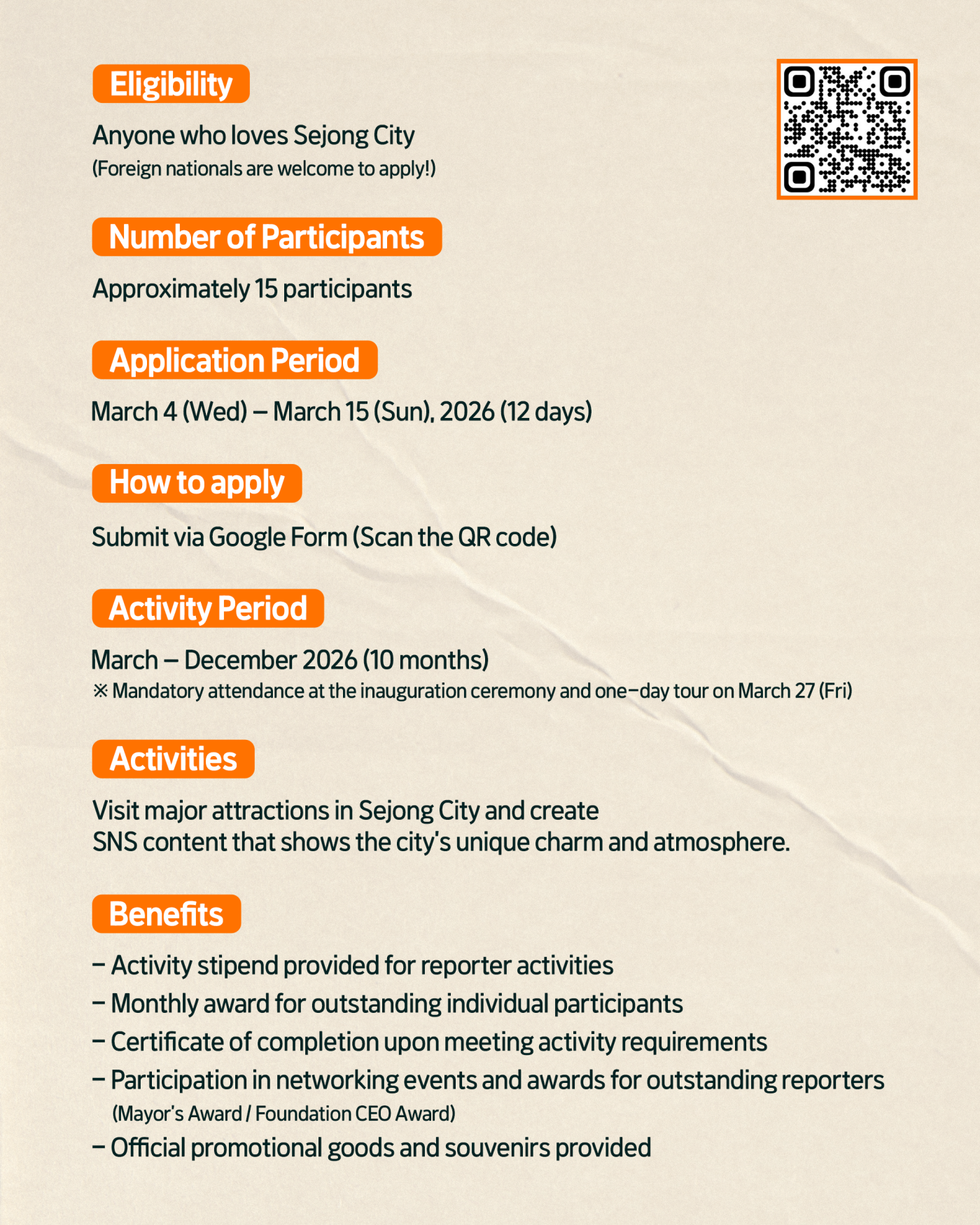 Eligibility  Anyone who loves Sejong City (Foreign nationals are welcome to apply!)  Number of Participants  Approximately 15 participants  Application Period  March 4 (Wed) &ndash; March 15 (Sun), 2026 (12 days)  How to apply  Submit via Google Form (Scan the QR code)  QR코드(https://m.site.naver.com/21XDS)  Activity Period  March &ndash; December 2026 (10 months) ※ Mandatory attendance at the inauguration ceremony and one-day tour on March 27 (Fri)  Activities  Visit major attractions in Sejong City and create SNS content that shows the city's unique charm and atmosphere.  Benefits  Activity stipend provided for reporter activities Monthly award for outstanding individual participants Certificate of completion upon meeting activity requirements Participation in networking events and awards for outstanding reporters (Mayor's Award / Foundation CEO Award) Official promotional goods and souvenirs provided