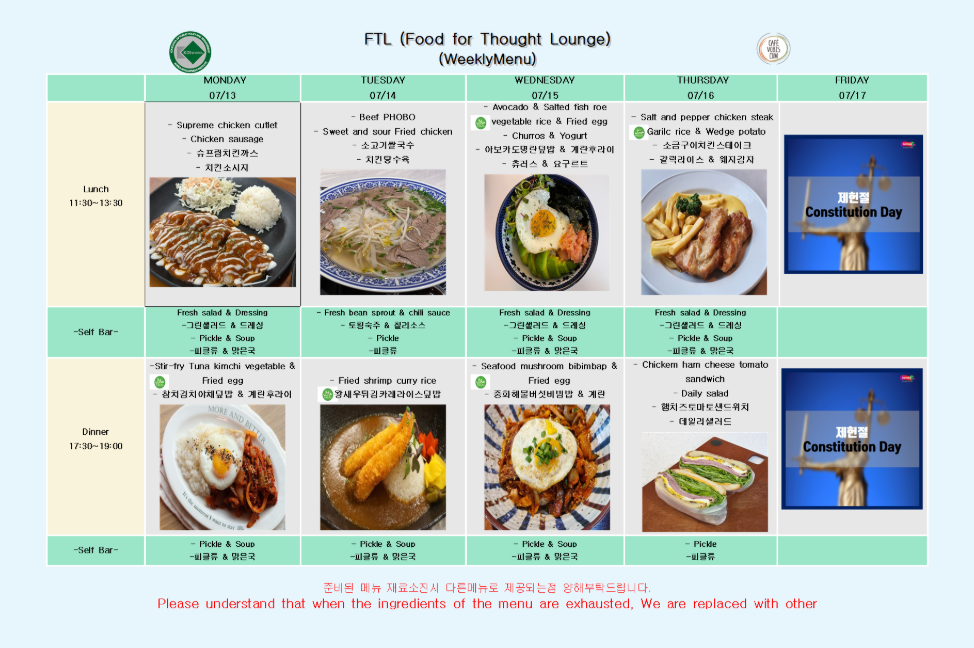 FTL (Food for Thought Lounge) (WeeklyMenu) CAFE VOBIS CUM  구분 | MONDAY 07/13 | TUESDAY 07/14 | WEDNESDAY 07/15 | THURSDAY 07/16 | FRIDAY 07/17  Lunch 11:30-13:30  Supreme chicken cutlet Chicken sausage 슈프림치킨까스 치킨소시지  Beef PHOBO Sweet and sour Fried chicken 소고기쌀국수 치킨탕수육  Avocado & Salted fish roe vegetable rice & Fried egg Churros & Yogurt 아보카도명란덮밥 & 계란후라이 츄러스 & 요구르트  Salt and pepper chicken steak Garilc rice & Wedge potato 소금구이치킨스테이크 갈릭라이스 & 웨지감자  제헌절 Constitution Day  Self Bar (Lunch)  Fresh salad & Dressing 그린샐러드 & 드레싱 Pickle & Soup 피클류 & 맑은국  Fresh bean sprout & chili sauce 토핑숙수 & 칠리소스 Pickle 피클류  Fresh salad & Dressing 그린샐러드 & 드레싱 Pickle & Soup 피클류 & 맑은국  Fresh salad & Dressing 그린샐러드 & 드레싱 Pickle & Soup 피클류 & 맑은국  Dinner 17:30-19:00  Stir-fry Tuna kimchi vegetable & Fried egg 참치김치야채덮밥 & 계란후라이  Fried shrimp curry rice 왕새우튀김카레라이스덮밥  Seafood mushroom bibimbap & Fried egg 중화해물버섯비빔밥 & 계란  Chickern ham cheese tomato sandwich Daily salad 햄치즈토마토샌드위치 데일리샐러드  제헌절 Constitution Day  Self Bar (Dinner)  Pickle & Soup 피클류 & 맑은국  Pickle & Soup 피클류 & 맑은국  Pickle & Soup 피클류 & 맑은국  Pickle 피클류  준비된 메뉴 재료소진시 다른메뉴로 제공되는점 양해부탁드립니다. Please understand that when the ingredients of the menu are exhausted, We are replaced with other