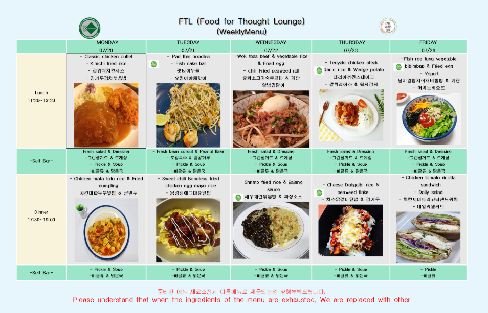 FTL (Food for Thought Lounge) (WeeklyMenu) CAFE VOBIS CUM  07/20 MONDAY Lunch (11:30~13:30)  Classic chicken cutlet  Kimchi fried rice  경양식치킨까스  김가루김치볶음밥  Self Bar (Lunch)  Fresh salad & Dressing (그린샐러드 & 드레싱)  Pickle & Soup (피클류 & 맑은국)  Dinner (17:30~19:00)  Chicken mafa tofu rice & Fried dumpling  치킨마파두부덮밥 & 군만두  Self Bar (Dinner)  Pickle & Soup (피클류 & 맑은국)  07/21 TUESDAY Lunch (11:30~13:30)  Pad thai noodles  Fish cake bar  팟타이누들  오징어야채핫바  Self Bar (Lunch)  Fresh bean sprout & Peanut flake (토핑숙주 & 땅콩가루)  Pickle & Soup (피클류 & 맑은국)  Dinner (17:30~19:00)  Sweet chili Boneless fried chicken egg mayo rice  닭강정에그마요덮밥  Self Bar (Dinner)  Pickle & Soup (피클류 & 맑은국)  07/22 WEDNESDAY Lunch (11:30~13:30)  Wok toss beef & vegetable rice & Fried egg  chili Fried seaweed roll  중화소고기숙주덮밥 & 계란  양념김말이  Self Bar (Lunch)  Fresh salad & Dressing (그린샐러드 & 드레싱)  Pickle & Soup (피클류 & 맑은국)  Dinner (17:30~19:00)  Shrimp fried rice & jjajang sauce  새우계란볶음밥 & 짜장소스  Self Bar (Dinner)  Pickle & Soup (피클류 & 맑은국)  07/23 THURSDAY Lunch (11:30~13:30)  Teriyaki chicken steak  Garlic rice & Wedge potato  데리야끼치킨스테이크  갈릭라이스 & 웨지감자  Self Bar (Lunch)  Fresh salad & Dressing (그린샐러드 & 드레싱)  Pickle & Soup (피클류 & 맑은국)  Dinner (17:30~19:00)  Cheese Dakgalbi rice & seaweed flake  치즈닭갈비덮밥 & 김가루  Self Bar (Dinner)  Pickle & Soup (피클류 & 맑은국)  07/24 FRIDAY Lunch (11:30~13:30)  Fish roe tuna vegetable bibimbap & Fried egg  Yogurt  날치알참치야채비빔밥 & 계란  떠먹는비요뜨  Self Bar (Lunch)  Fresh salad & Dressing (그린샐러드 & 드레싱)  Pickle & Soup (피클류 & 맑은국)  Dinner (17:30~19:00)  Chicken tomato ricotta sandwich  Daily salad  치킨토마토리코타샌드위치  데일리샐러드  Self Bar (Dinner)  Pickle (피클류)  준비된 메뉴 재료소진시 다른메뉴로 제공되는점 양해부탁드립니다. Please understand that when the ingredients of the menu are exhausted, We are replaced with other