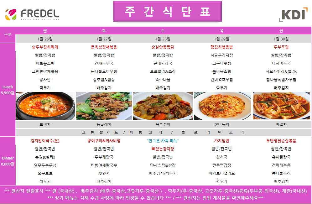 FREDEL 주 간 식 단 표 (KDI)  1월 26일 (월) Lunch (5,500원)  순두부김치찌개  쌀밥/잡곡밥  미트볼조림  그린빈야채볶음  콩자반  깍두기  차: 보이차  Dinner (8,000원)  김치말이국수(온)  쌀밥/잡곡밥  춘권 & 칠리s  열무두부무침  요구르트  깍두기  1월 27일 (화) Lunch (5,500원)  돈육청경채볶음  쌀밥/잡곡밥  건새우무국  돈나물오이무침  상추쌈 & 쌈장  배추김치  차: 둥글레차  Dinner (8,000원)  방어구이 & 와사비장  쌀밥/잡곡밥  두부계란국  비빔야채칼국수  깻잎지  배추김치  1월 28일 (수) Lunch (5,500원)  순살안동찜닭  쌀밥/잡곡밥  근대된장국  브로콜리 & 초장  숙주나물  배추김치  차: 옥수수차  Dinner (8,000원)  한그릇 가득 메뉴 뼈없는감자탕  쌀밥/잡곡밥  야채스틱 & 쌈장  배추김치/깍두기  1월 29일 (목) Lunch (5,500원)  햄김치볶음밥  사골우거지탕  고구마맛탕  볼어묵조림  건미역초무침  깍두기  차: 현미녹차  Dinner (8,000원)  가지덮밥  쌀밥/잡곡밥  김치국  깐풍떡강정  마카로니샐러드  깍두기  1월 30일 (금) Lunch (5,500원)  두부조림  쌀밥/잡곡밥  다시마무국  사모사튀김 & 칠리s  참나물흑임자무침  배추김치  차: 메밀차  Dinner (8,000원)  두반장닭순살볶음  쌀밥/잡곡밥  유채된장국  건파래볶음  콩나물무침  배추김치  공통 셀프 코너: 그린 샐러드 / 비빔 코너 / 셀프 라면 코너  *** 원산지 일괄표시 ***  쌀(국내산), 배추김치 (배추-중국산, 고춧가루-중국산), 깍두기(무-중국산, 고춧가루-중국산), 콩류(두부콩-외국산), 계란(국내산)  *** 상기 메뉴는 식재 수급 사정에 따라 변경될 수 있습니다 *** / *** 원산지는 일일 게시물을 확인해주세요 ***