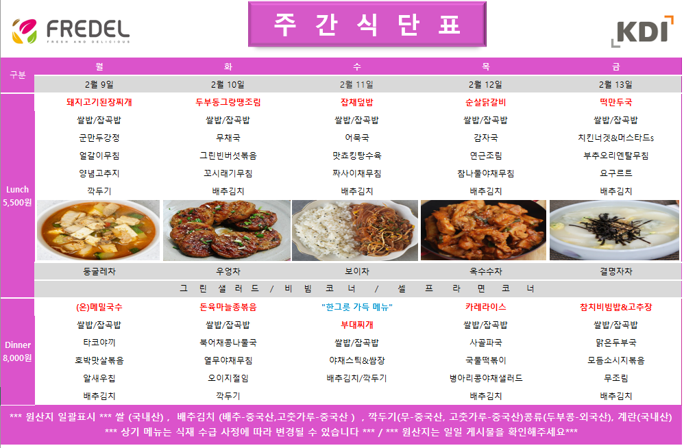 FREDEL 주 간 식 단 표 (KDI)  2월 9일 (월) Lunch (5,500원)  돼지고기된장찌개  쌀밥/잡곡밥  군만두강정  얼갈이무침  양념고추지  깍두기  차: 둥글레차  Dinner (8,000원)  (온)메밀국수  쌀밥/잡곡밥  타코야끼  호박맛살볶음  알새우칩  배추김치  2월 10일 (화) Lunch (5,500원)  두부동그랑땡조림  쌀밥/잡곡밥  무채국  그린빈버섯볶음  꼬시래기무침  배추김치  차: 우엉차  Dinner (8,000원)  돈육마늘종볶음  쌀밥/잡곡밥  북어채콩나물국  열무야채무침  오이지절임  깍두기  2월 11일 (수) Lunch (5,500원)  잡채덮밥  쌀밥/잡곡밥  어묵국  맛쵸킹탕수육  짜사이채무침  배추김치  차: 보이차  Dinner (8,000원)  한그릇 가득 메뉴 부대찌개  쌀밥/잡곡밥  야채스틱 & 쌈장  배추김치/깍두기  2월 12일 (목) Lunch (5,500원)  순살닭갈비  쌀밥/잡곡밥  감자국  연근조림  참나물야채무침  배추김치  차: 옥수수차  Dinner (8,000원)  카레라이스  쌀밥/잡곡밥  사골파국  국물떡볶이  병아리콩야채샐러드  배추김치  2월 13일 (금) Lunch (5,500원)  떡만두국  쌀밥/잡곡밥  치킨너겟 & 머스타드s  부추오리엔탈무침  요구르트  배추김치  차: 결명자차  Dinner (8,000원)  참치비빔밥 & 고추장  쌀밥/잡곡밥  맑은두부국  모듬소시지볶음  무조림  배추김치  공통 셀프 코너: 그린 샐러드 / 비빔 코너 / 셀프 라면 코너  *** 원산지 일괄표시 ***  쌀(국내산), 배추김치 (배추-중국산, 고춧가루-중국산), 깍두기(무-중국산, 고춧가루-중국산), 콩류(두부콩-외국산), 계란(국내산)  *** 상기 메뉴는 식재 수급 사정에 따라 변경될 수 있습니다 *** / *** 원산지는 일일 게시물을 확인해주세요 ***