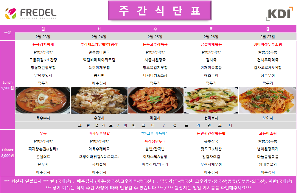 FREDEL 주 간 식 단 표 (KDI)  2월 23일 (월) Lunch (5,500원)  돈육김치찌개  쌀밥/잡곡밥  모듬튀김 & 초간장  청경채된장무침  양념깻잎지  깍두기  차: 옥수수차  Dinner (8,000원)  우동  쌀밥/잡곡밥  피자왕춘권 & 칠리s  콘샐러드  단무지  배추김치  2월 24일 (화) Lunch (5,500원)  뿌리채소영양밥 & 양념장  얼큰콩나물국  떡갈비데리야끼조림  쑥갓야채무침  콩자반  배추김치  차: 우엉차  Dinner (8,000원)  마파두부덮밥  쌀밥/잡곡밥  아욱수제비국  오징어어바튀김 & 타르타르s  궁채절임  배추김치  2월 25일 (수) Lunch (5,500원)  돈육고추장볶음  쌀밥/잡곡밥  시금치된장국  청포묵김치무침  다시마쌈 & 초장  깍두기  차: 메밀차  Dinner (8,000원)  한그릇 가득메뉴 육개장만두국  쌀밥/잡곡밥  야채스틱 & 쌈장  배추김치/깍두기  2월 26일 (목) Lunch (5,500원)  닭살야채볶음  쌀밥/잡곡밥  김치국  야채어묵볶음  해초무침  깍두기  차: 현미녹차  Dinner (8,000원)  돈민찌간장볶음밥  유부장국  핫도그 & 케찹  알감자조림  무짠지채무침  배추김치  2월 27일 (금) Lunch (5,500원)  팽이버섯두부조림  쌀밥/잡곡밥  건새우미역국  감자고로케 & 케찹  상추무침  깍두기  차: 보이차  Dinner (8,000원)  고등어조림  쌀밥/잡곡밥  냉이된장찌개  마늘종햄볶음  양배추절임  배추김치  공통 셀프 코너: 그린 샐러드 / 비빔 코너 / 셀프 라면 코너  *** 원산지 일괄표시 ***  쌀(국내산), 배추김치 (배추-중국산, 고춧가루-중국산), 깍두기(무-중국산, 고춧가루-중국산), 콩류(두부콩-외국산), 계란(국내산)  *** 상기 메뉴는 식재 수급 사정에 따라 변경될 수 있습니다 *** / *** 원산지는 일일 게시물을 확인해주세요 ***