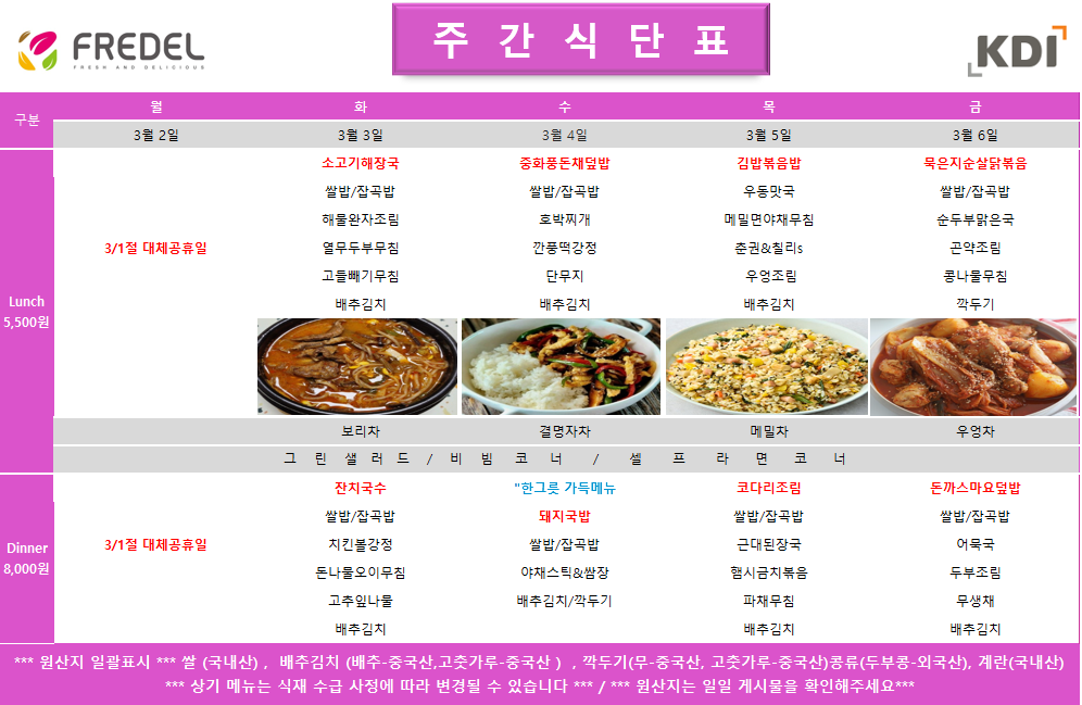 FREDEL 주 간 식 단 표 (KDI)  3월 2일 (월) 3/1절 대체공휴일 휴무  3월 3일 (화) Lunch (5,500원)  소고기해장국  쌀밥/잡곡밥  해물완자조림  열무두부무침  고들빼기무침  배추김치  차: 보리차  Dinner (8,000원)  잔치국수  쌀밥/잡곡밥  치킨볼강정  돈나물오이무침  고춧잎나물  배추김치  3월 4일 (수) Lunch (5,500원)  중화풍돈채덮밥  쌀밥/잡곡밥  호박찌개  깐풍떡강정  단무지  배추김치  차: 결명자차  Dinner (8,000원)  한그릇 가득메뉴 돼지국밥  쌀밥/잡곡밥  야채스틱 & 쌈장  배추김치/깍두기  3월 5일 (목) Lunch (5,500원)  김밥볶음밥  우동맛국  메밀면야채무침  춘권 & 칠리s  우엉조림  배추김치  차: 메밀차  Dinner (8,000원)  코다리조림  쌀밥/잡곡밥  근대된장국  햄시금치볶음  파채무침  배추김치  3월 6일 (금) Lunch (5,500원)  묵은지순살닭볶음  쌀밥/잡곡밥  순두부맑은국  곤약조림  콩나물무침  깍두기  차: 우엉차  Dinner (8,000원)  돈까스마요덮밥  쌀밥/잡곡밥  어묵국  두부조림  무생채  배추김치  공통 셀프 코너: 그린 샐러드 / 비빔 코너 / 셀프 라면 코너  *** 원산지 일괄표시 ***  쌀(국내산), 배추김치 (배추-중국산, 고춧가루-중국산), 깍두기(무-중국산, 고춧가루-중국산), 콩류(두부콩-외국산), 계란(국내산)  *** 상기 메뉴는 식재 수급 사정에 따라 변경될 수 있습니다 *** / *** 원산지는 일일 게시물을 확인해주세요 ***