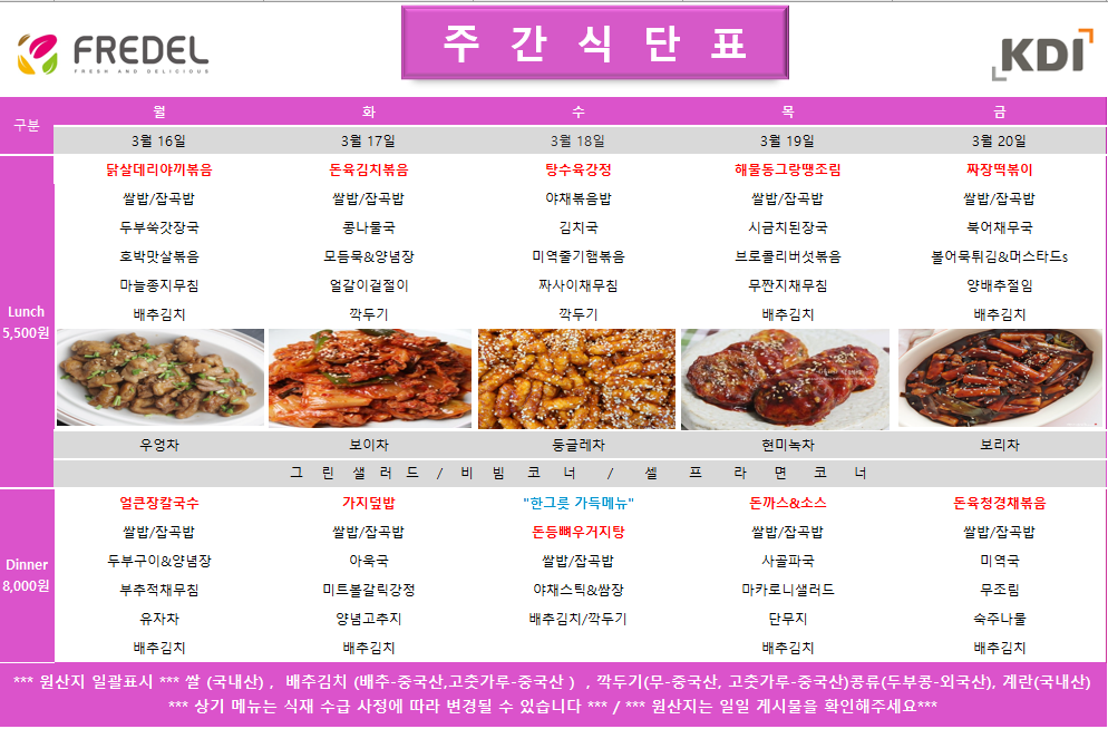 FREDEL 주 간 식 단 표 (KDI)  3월 16일 (월) Lunch (5,500원)  닭살데리야끼볶음  쌀밥/잡곡밥  두부쑥갓장국  호박맛살볶음  마늘종지무침  배추김치  차: 우엉차  Dinner (8,000원)  얼큰장칼국수  쌀밥/잡곡밥  두부구이 & 양념장  부추적채무침  유자차  배추김치  3월 17일 (화) Lunch (5,500원)  돈육김치볶음  쌀밥/잡곡밥  콩나물국  모듬묵 & 양념장  얼갈이겉절이  깍두기  차: 보이차  Dinner (8,000원)  가지덮밥  쌀밥/잡곡밥  아욱국  미트볼갈릭강정  양념고추지  배추김치  3월 18일 (수) Lunch (5,500원)  탕수육강정  야채볶음밥  김치국  미역줄기햄볶음  짜사이채무침  깍두기  차: 둥글레차  Dinner (8,000원)  한그릇 가득메뉴 돈등뼈우거지탕  쌀밥/잡곡밥  야채스틱 & 쌈장  배추김치/깍두기  3월 19일 (목) Lunch (5,500원)  해물동그랑땡조림  쌀밥/잡곡밥  시금치된장국  브로콜리버섯볶음  무짠지채무침  배추김치  차: 현미녹차  Dinner (8,000원)  돈까스 & 소스  쌀밥/잡곡밥  사골파국  마카로니샐러드  단무지  배추김치  3월 20일 (금) Lunch (5,500원)  짜장떡볶이  쌀밥/잡곡밥  북어채무국  볼어묵튀김 & 머스타드s  양배추절임  배추김치  차: 보리차  Dinner (8,000원)  돈육청경채볶음  쌀밥/잡곡밥  미역국  무조림  숙주나물  배추김치  공통 셀프 코너: 그린 샐러드 / 비빔 코너 / 셀프 라면 코너  *** 원산지 일괄표시 ***  쌀(국내산), 배추김치 (배추-중국산, 고춧가루-중국산), 깍두기(무-중국산, 고춧가루-중국산), 콩류(두부콩-외국산), 계란(국내산)  *** 상기 메뉴는 식재 수급 사정에 따라 변경될 수 있습니다 *** / *** 원산지는 일일 게시물을 확인해주세요 ***