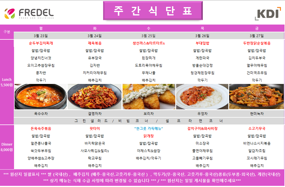 FREDEL 주 간 식 단 표 (KDI)  3월 23일 (월) Lunch (5,500원)  순두부김치찌개  쌀밥/잡곡밥  양념치킨너겟  오이고추쌈장무침  콩자반  깍두기  차: 옥수수차  Dinner (8,000원)  돈육숙주볶음  쌀밥/잡곡밥  얼큰콩나물국  쑥갓두부무침  양배추쌈 & 고추장  배추김치  3월 24일 (화) Lunch (5,500원)  제육볶음  쌀밥/잡곡밥  유부장국  김자반  치커리야채무침  배추김치  차: 결명자차  Dinner (8,000원)  팟타이  쌀밥/잡곡밥  바지락맑은국  사모사튀김 & 칠리s  락교무침  배추김치  3월 25일 (수) Lunch (5,500원)  생선까스 & 타르타르s  쌀밥/잡곡밥  된장찌개  도토리묵야채무침  무채나물  배추김치  차: 보리차  Dinner (8,000원)  한그릇 가득메뉴 닭개장  쌀밥/잡곡밥  야채스틱 & 쌈장  배추김치/깍두기  3월 26일 (목) Lunch (5,500원)  부대덮밥  쌀밥/잡곡밥  계란파국  방울순대강정  청경채된장무침  깍두기  차: 우엉차  Dinner (8,000원)  갈치구이 & 와사비장  쌀밥/잡곡밥  미소장국  쫄면야채무침  고들빼기무침  배추김치  3월 27일 (금) Lunch (5,500원)  두반장닭순살볶음  쌀밥/잡곡밥  김치두부국  열무야채무침  건미역초무침  깍두기  차: 현미녹차  Dinner (8,000원)  소고기무국  쌀밥/잡곡밥  비엔나소시지볶음  알감자조림  꼬시래기무침  배추김치  공통 셀프 코너: 그린 샐러드 / 비빔 코너 / 셀프 라면 코너  *** 원산지 일괄표시 ***  쌀(국내산), 배추김치 (배추-중국산, 고춧가루-중국산), 깍두기(무-중국산, 고춧가루-중국산), 콩류(두부콩-외국산), 계란(국내산)  *** 상기 메뉴는 식재 수급 사정에 따라 변경될 수 있습니다 *** / *** 원산지는 일일 게시물을 확인해주세요 ***