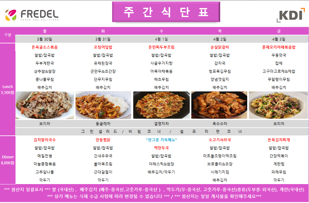 FREDEL 주 간 식 단 표 (KDI)  3월 30일 (월) Lunch (5,500원)  돈육굴소스볶음  쌀밥/잡곡밥  두부계란국  상추쌈 & 쌈장  콩나물무침  배추김치  차: 보이차  Dinner (8,000원)  김치말이국수  쌀밥/잡곡밥  메밀전병  마늘종햄볶음  고춧잎나물  깍두기  3월 31일 (화) Lunch (5,500원)  오징어덮밥  쌀밥/잡곡밥  유채된장국  군만두 & 초간장  단무지무침  배추김치  차: 둥글레차  Dinner (8,000원)  안동찜닭  쌀밥/잡곡밥  건새우무국  볼어묵조림  근대겉절이  깍두기  4월 1일 (수) Lunch (5,500원)  돈민찌두부조림  쌀밥/잡곡밥  사골우거지탕  어묵야채볶음  해초무침  배추김치  차: 결명자차  Dinner (8,000원)  한그릇 가득메뉴 떡만두국  쌀밥/잡곡밥  야채스틱 & 쌈장  배추김치/깍두기  4월 2일 (목) Lunch (5,500원)  순살닭갈비  쌀밥/잡곡밥  감자국  청포묵김무침  양념깻잎지  배추김치  차: 옥수수차  Dinner (8,000원)  소고기샤브국  쌀밥/잡곡밥  미트볼조랭이떡조림  브로콜리 & 초장  시래기지짐  배추김치  4월 3일 (금) Lunch (5,500원)  훈제오리야채볶음밥  우동맛국  잡채  고구마고로케 & 케찹  무말랭이무침  배추김치  차: 보리차  Dinner (8,000원)  돈육김치찌개  쌀밥/잡곡밥  간장떡볶이  계란찜  파채무침  깍두기  공통 셀프 코너: 그린 샐러드 / 비빔 코너 / 셀프 라면 코너  *** 원산지 일괄표시 ***  쌀(국내산), 배추김치 (배추-중국산, 고춧가루-중국산), 깍두기(무-중국산, 고춧가루-중국산), 콩류(두부콩-외국산), 계란(국내산)  *** 상기 메뉴는 식재 수급 사정에 따라 변경될 수 있습니다 *** / *** 원산지는 일일 게시물을 확인해주세요 ***