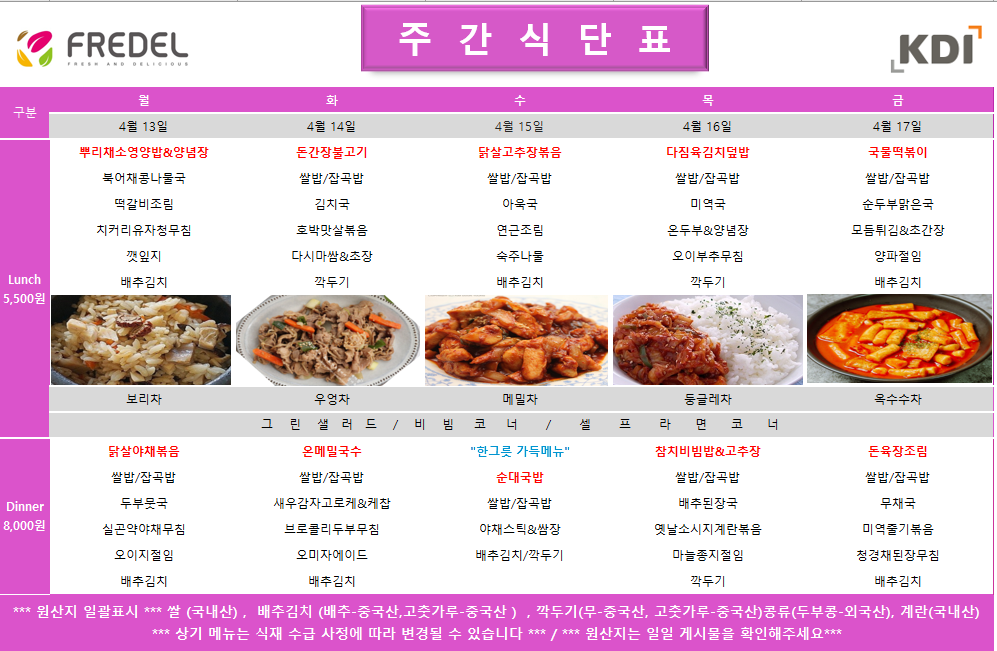 FREDEL 주 간 식 단 표 (KDI)  4월 13일 (월) Lunch (5,500원)  뿌리채소영양밥 & 양념장  북어채콩나물국  떡갈비조림  치커리유자청무침  깻잎지  배추김치  차: 보리차  Dinner (8,000원)  닭살야채볶음  쌀밥/잡곡밥  두부뭇국  실곤약야채무침  오이지절임  배추김치  4월 14일 (화) Lunch (5,500원)  돈간장불고기  쌀밥/잡곡밥  김치국  호박맛살볶음  다시마쌈 & 초장  깍두기  차: 우엉차  Dinner (8,000원)  온메밀국수  쌀밥/잡곡밥  새우감자고로케 & 케찹  브로콜리두부무침  오미자에이드  배추김치  4월 15일 (수) Lunch (5,500원)  닭살고추장볶음  쌀밥/잡곡밥  아욱국  연근조림  숙주나물  배추김치  차: 메밀차  Dinner (8,000원)  한그릇 가득메뉴 순대국밥  쌀밥/잡곡밥  야채스틱 & 쌈장  배추김치/깍두기  4월 16일 (목) Lunch (5,500원)  다짐육김치덮밥  쌀밥/잡곡밥  미역국  온두부 & 양념장  오이부추무침  깍두기  차: 둥글레차  Dinner (8,000원)  참치비빔밥 & 고추장  쌀밥/잡곡밥  배추된장국  옛날소시지계란볶음  마늘종지절임  깍두기  4월 17일 (금) Lunch (5,500원)  국물떡볶이  쌀밥/잡곡밥  순두부맑은국  모듬튀김 & 초간장  양파절임  배추김치  차: 옥수수차  Dinner (8,000원)  돈육장조림  쌀밥/잡곡밥  무채국  미역줄기볶음  청경채된장무침  배추김치  공통 셀프 코너: 그린 샐러드 / 비빔 코너 / 셀프 라면 코너  *** 원산지 일괄표시 ***  쌀(국내산), 배추김치 (배추-중국산, 고춧가루-중국산), 깍두기(무-중국산, 고춧가루-중국산), 콩류(두부콩-외국산), 계란(국내산)  *** 상기 메뉴는 식재 수급 사정에 따라 변경될 수 있습니다 *** / *** 원산지는 일일 게시물을 확인해주세요 ***