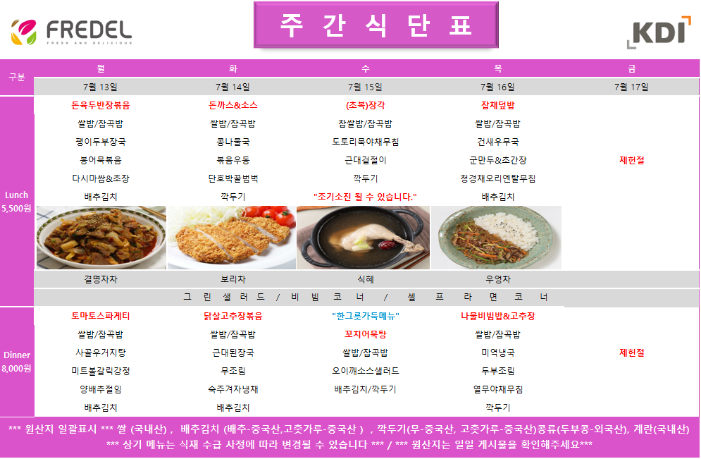 FREDEL 주 간 식 단 표 (KDI)  7월 13일 (월) Lunch (5,500원)  돈육두반장볶음  쌀밥/잡곡밥  팽이두부장국  봉어묵볶음  다시마쌈 & 초장  배추김치  차: 결명자차  Dinner (8,000원)  토마토스파게티  쌀밥/잡곡밥  사골우거지탕  미트볼갈릭강정  양배추절임  배추김치  7월 14일 (화) Lunch (5,500원)  돈까스 & 소스  쌀밥/잡곡밥  콩나물국  볶음우동  단호박꿀범벅  깍두기  차: 보리차  Dinner (8,000원)  닭살고추장볶음  쌀밥/잡곡밥  근대된장국  무조림  숙주겨자냉채  배추김치  7월 15일 (수) Lunch (5,500원)  (초복)장각  찹쌀밥/잡곡밥  도토리묵야채무침  근대겉절이  깍두기 7월 17일 (금) 제헌절 휴무  공통 셀프 코너: 그린 샐러드 / 비빔 코너 / 셀프 라면 코너  *** 원산지 일괄표시 ***  쌀(국내산), 배추김치 (배추-중국산, 고춧가루-중국산), 깍두기(무-중국산, 고춧가루-중국산), 콩류(두부콩-외국산), 계란(국내산)  *** 상기 메뉴는 식재 수급 사정에 따라 변경될 수 있습니다 *** / *** 원산지는 일일 게시물을 확인해주세요 *** 